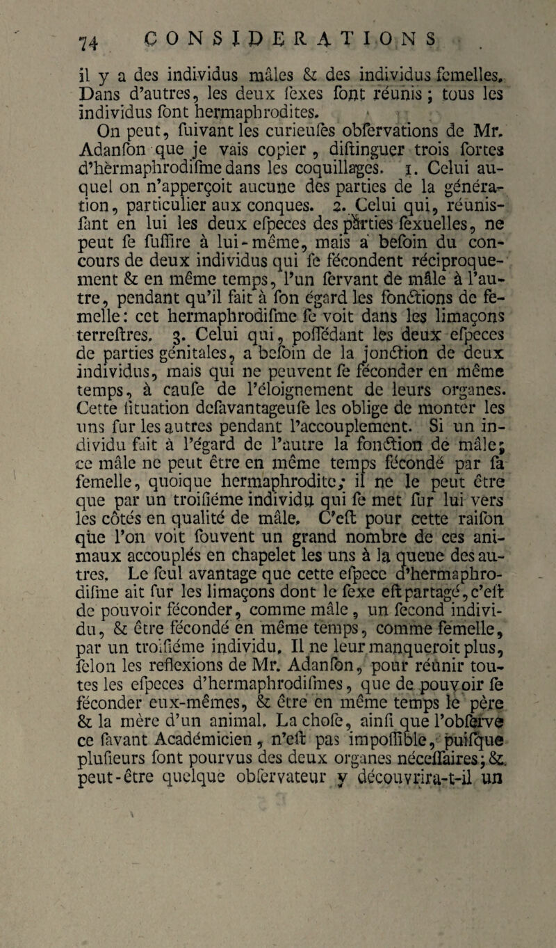 CONSÏPERA'I'IONS il y a des individus mâles & des individus femelles. Dans d’autres, les deux fexes font réunis; tous les individus font hermaphrodites. On peut, fuivant les curieulès obfervations de Mr. Adanfon que je vais copier, diftinguer trois fortes d’hèrmaphrodifme dans les coquillages, i. Celui au¬ quel on n’apperçoit aucune des parties de la généra¬ tion, particulier aux conques. 2. Celui qui, réunis- fant en lui les deux efpeces des pfeies fexuelles, ne peut fe fufîlre à lui-même, mais à befoin du con¬ cours de deux individus qui fe fécondent réciproque¬ ment & en même temps, l’un fervant de mâle à l’au¬ tre, pendant qu’il fait à fon égard les fondions de fe¬ melle : cet hermaphrodifme fe voit dans les limaçons terreftres. 3. Celui qui, poffédant les deux efpeces de parties génitales^ a befoin de la jondion de deux individus, mais qui ne peuvent fe féconder en même temps, à caufe de l’éloignement de leurs organes. Cette fituation defavantageufe les oblige de monter les uns fur les antres pendant l’accouplement. Si un in¬ dividu fait à l’égard de l’autre la fondioii de mâle; ce mâle ne peut être en même temps fécondé par fa femelle, quoique hermaphrodite; il ne le peut être que par un troifiéme individu qui fe met flir lui vers les côtés en qualité de mâle, C’cft pour cette raifon que l’on voit fou vent un grand nombre de ces ani¬ maux accouplés en chapelet les uns à la queue des au¬ tres. Le fcul avantage que cette efpece d’hermaphro- difme ait fur les limaçons dont le fexe eft partagé, c’elt de pouvoir féconder, comme mâle, un fécond indivi¬ du, & être fécondé en même temps, comme femelle, par un troifiéme individu. Une leurmanqueroitplus, félon les reflexions de Mr. Adanfon, pour réùnir tou¬ tes les efpeces d’hermaphrodifmes, que de pouvoir fe féconder eux-mêmes, & être en même temps le père & la mère d’un animal. La chofe, ainfi que l’obfefve ce favant Académicien, n’efl: pas impoflîble,' puif^ue plufieurs font pourvus des deux organes nécefraires;&. peut-être quelque obfervateur y découvrira-t-il un \