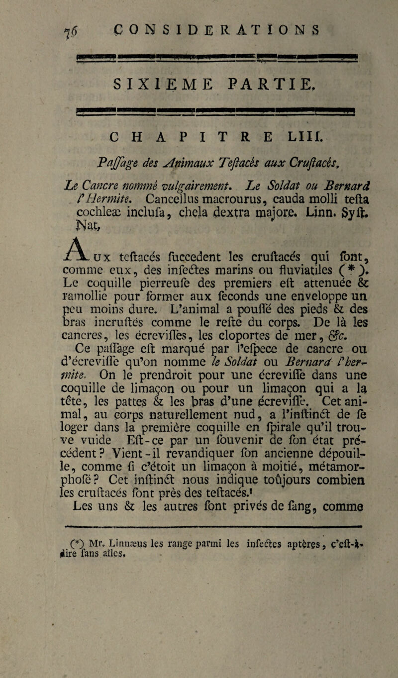 SIXIEME PARTIE, CHAPITRE LUI. 'PaJJage des Animaux Teflacés aux Crufiacés^ Le Cancre nommé vulgairement. Le Soldat ou Bernard rliermïte, Canceikis macrourus, cauda molli tefta cochleæ inclufa, chela dextra majore. Ljnn. Syft» Nat, A üx teftacds fuçcedent les eruftaces qui (ont, comme eux, des infedtes marins ou fluviatiles (*3* Le coquille pierreule des premiers elt atténuée & ramollie pour former aux féconds une enveloppe un peu moins dure. L’animal a pouffé des pieds & des bras incruftés comme le refte du corps. De là les cancres, les écreviffes, les cloportes de mer, Ce paffage eft marqué par l’efpece de cancre ou d’écreviffe qu’on nomme le Soldat ou Bernard Pberr- mite. On le prendroit pour une écreviffe dans une coquille de limaçon ou pour un limaçon qui a la tête, les pattes & les bras d’une écreviffe. Cet ani¬ mal, au corps naturellement nud, a l’inftinét de fè loger dans la première coquille en fpirale qu’il trou* ve vuide Eft-ce par un fouvenir de Ton état pré* cèdent? Vient-il revandiquer Ton ancienne dépouil¬ le, comme fi c’étoit un limaçon à moitié, métamor- phofé? Cet inftinét nous indique toûjours combien les cruftacés font près des teftacés.* Les uns & les autres font privés de fang, comme Mr. Lînnæus les range parmi les infeftes aptères, ç’eft-Jl’- jiire fans aîlcs.