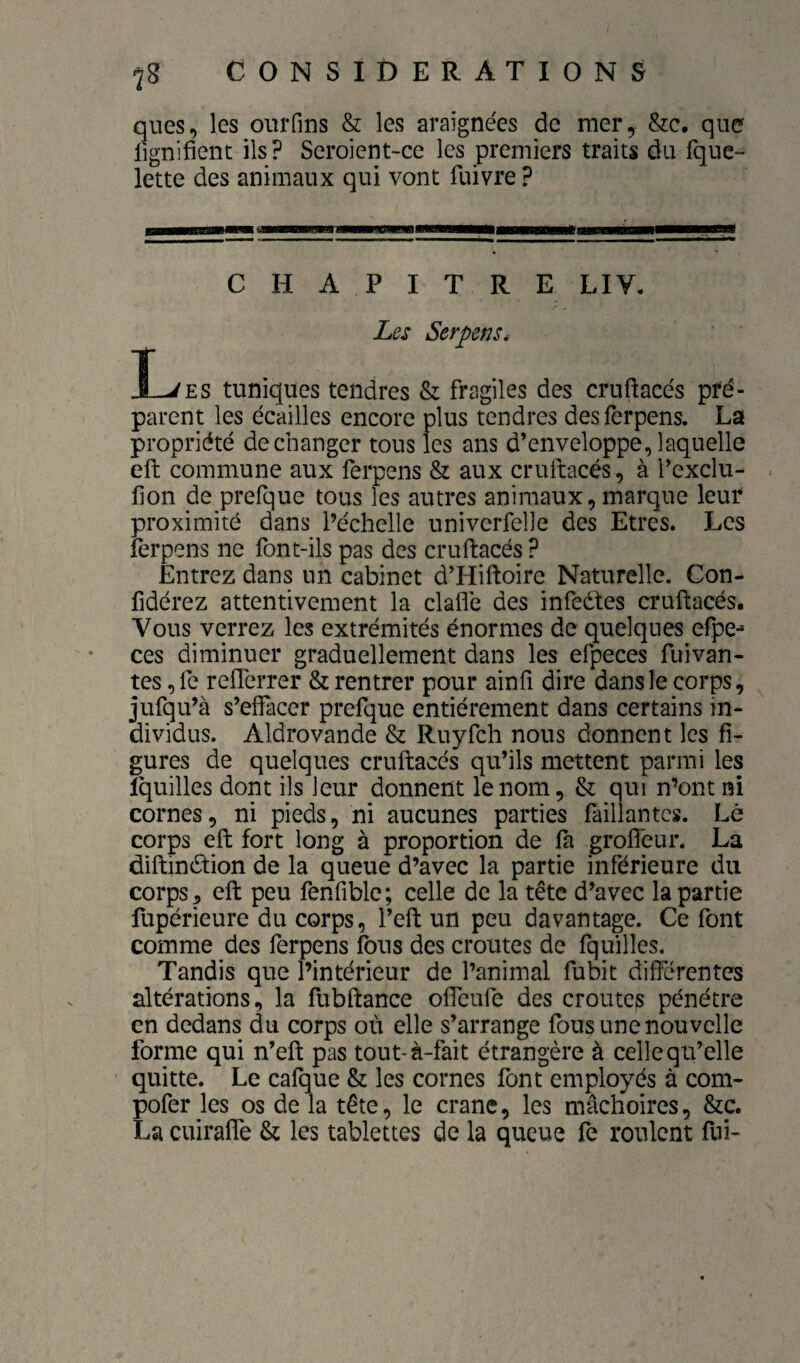 qiies, les oiiiTms & les araignées de mer, &c. que lignifient ils ? Seroient-ce les premiers traits du fque- lette des animaux qui vont fuivre ? CHAPITRE LIV. Les Serpens* T J-^£S tuniques tendres & fragiles des cruftacés pré¬ parent les écailles encore plus tendres desferpens. La propriété de changer tous les ans d’enveloppe, laquelle efl: commune aux ferpens & aux cruftacés, à l’exclu- fion de prefque tous les autres animaux, marque leur proximité dans l’échelle univerfelle des Etres. Les ferpens ne font-ils pas des cruftacés ? Entrez dans un cabinet d’Hiftoire Naturelle. Con- fidérez attentivement la clafle des infedfes cruftacés. Vous verrez les extrémités énormes de quelques efpe-* ces diminuer graduellement dans les efpeces fuivan- tes ,fe refterrer & rentrer pour ainfi dire dans le corps, jufqu’à s’effacer prefque entièrement dans certains in¬ dividus. Aldrovande & Ruyfch nous donnent les fi¬ gures de quelques cruftacés qu’ils mettent parmi les ïquilles dont ils leur donnent le nom, & qui n’ont ni cornes, ni pieds, ni aucunes parties faillantcs. Lé corps eft fort long à proportion de fa grofl'eur. La diftinétion de la queue d’avec la partie inférieure du corps 5 eft peu fenfible; celle de la tête d’avec la partie fupérieure du corps, l’eft un peu davantage. Ce font comme des ferpens fous des croûtes de fquilles. Tandis que l’intérieur de l’animal fubit différentes altérations, la fubftance offeufe des croûtes pénétre en dedans du corps où elle s’arrange fous une nouvelle forme qui n’eft pas tout-à-fait étrangère à celle qu’elle quitte. Le cafque & les cornes font employés à com- pofer les os de la tête, le crâne, les mâchoires, &c. La cuiraffe & les tablettes de la queue fe roulent fui-