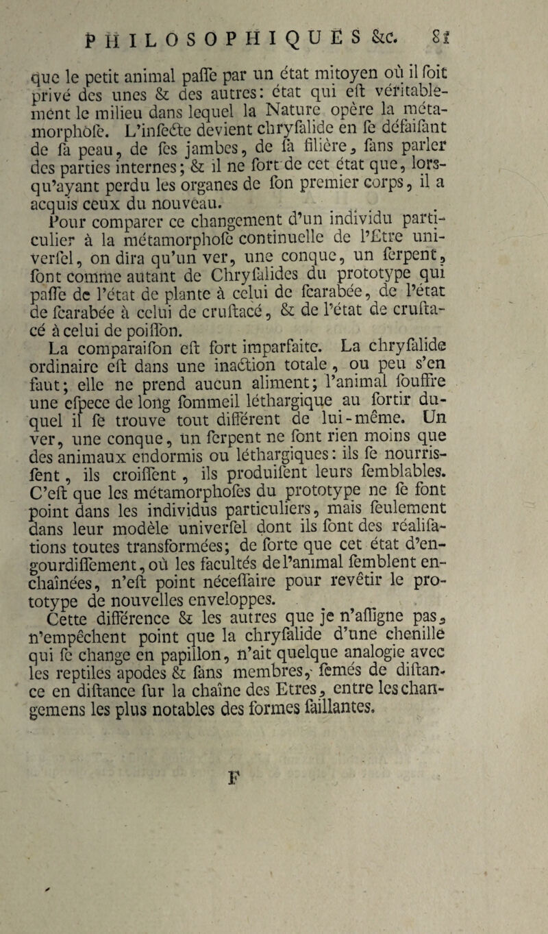que le petit animal pafîe par un état mitoyen où il foit privé des unes & des autres: état qui eft véritable¬ ment le milieu dans lequel la Nature opère la méta- morphofe. L’infeae devient chryfalide en fe défaifant de fa peau, de Tes jambes, de la filière^ fans parler des parties internes; & il ne fort de cet état que, lors- qu’ayant perdu les organes de ion premier corps, il a acquis ceux du nouveau. Pour comparer ce changement d’un individu parti¬ culier à la métamorphofe continuelle de l’Etre uni- verfel, on dira qu’un ver, une conque, un ferpent, font comme autant de Chryfalides du prototype qui palfe de l’état de plante à celui de fearabée, de l’état de Icarabée à celui de cruftacé, & de l’état de crufta- cé à celui de poiflbn. La comparaifon eft fort imparfaite. La chryfalide ordinaire eft dans une inaélion totale, ou peu s’en faut; elle ne prend aucun aliment; l’animal fouffre une cfpece de long fommeil léthargique au fortir du¬ quel il fe trouve tout différent de lui-même. Un ver, une conque, un ferpent ne font rien moins que des animaux endormis ou léthargiques : ils fe nourris- fent, ils croiffent, ils produifent leurs femblables. C’eft que les métamorphofes du prototype ne fe font point dans les individus particuliers, mais feulement dans leur modèle univerfel doi^t ils font des réalifa- tions toutes transformées; de forte que cet état d’en- gourdiflement, où les facultés de l’animal fèmblent en¬ chaînées, n’eft point néceffaire pour revêtir le pro¬ totype de nouvelles enveloppes. Cette différence & les autres que je n’afligne pas^ n’empêchent point que la chryfalide d’une chenille qui fo change en papillon, n’ait quelque analogie avec les reptiles apodes & fans membres,' femés de diftan- ce en diftance fur la chaîne des Etres , entre leschan- gemens les plus notables des formes faillantes. ✓ F