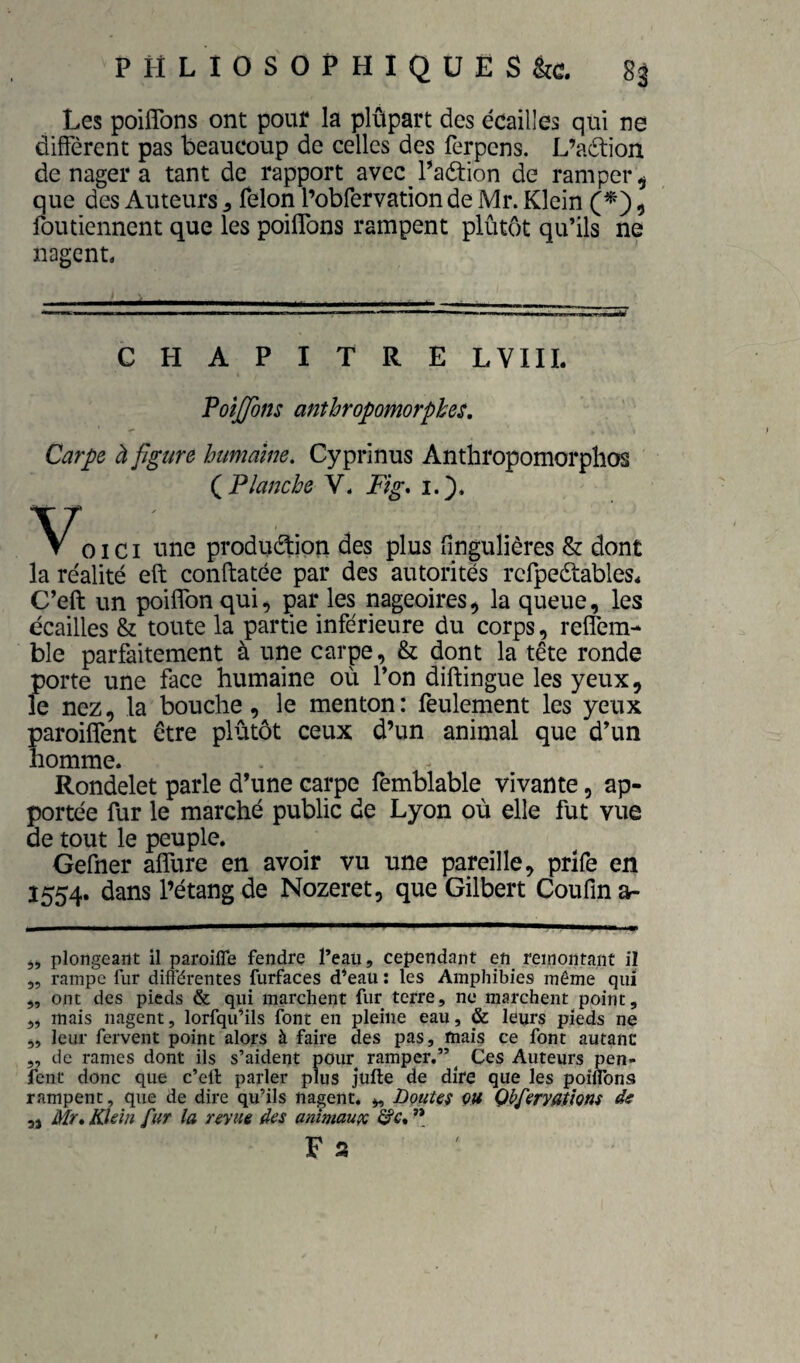 Les poifîbns ont pour la plûpart des écailles qui ne diffèrent pas beaucoup de celles des ferpens. L’aélion de nager a tant de rapport avec Taètion de ramper ^ que des Auteurs ^ félon l’obfervation de Mr. Klein 1 foutiennent que les poiflbns rampent plûtôt qu’ils ne nagent, CHAPITRE LVIIL VoîJJons anthropomorphes. Carpe à figure humaine. Cyprinus Anthropomorphos (^Planche V, Fig* 1.'). OI c I line produéfion des plus fingulières & dont la réalité eft conftatée par des autorités refpeétables* C’eft un poiffonqui, par les nageoires, la queue, les écailles & toute la partie inférieure du corps, reffem- ble parfaitement à une carpe, & dont la tête ronde porte une face humaine où l’on diftingue les yeux, le nez, la bouche, le menton : feulement les yeux paroiffent être plûtôt ceux d’un animal que d’un homme. Rondelet parle d’une carpe femblable vivante, ap¬ portée fur le marché public de Lyon où elle fut vue de tout le peuple. Gefner alfure en avoir vu une pareille, prîfe en Î554. dans l’étang de Nozeret, que Gilbert Coufin a- plongeant il paroiffe fendre l’eau, cependant en^ remontant il „ rampe fur difl’érentes furfaces d’eau ; les Amphibies même qui „ ont des pieds & qui marchent fur terre, ne marchent point, ,, mais nagent, lorfqu’ils font en pleine eau, & leurs pieds ne „ leur fervent point alors à faire des pas, mais ce font autant ,, de rames dont ils s’aident pour ramper.”^ Ces Auteurs pen- fent donc que c’eft parler plus jufte de dire que les poiflbns rampent, que de dire qu’ils nagent. „ Boutes çu Qbpervathns de Mr* Klein fur la revue des anîmauçe &c, ” F a 9)