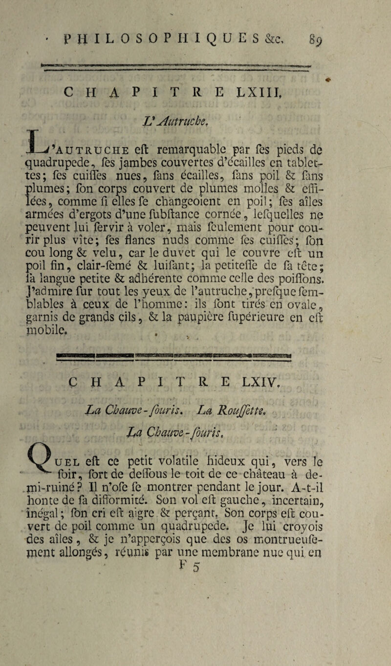 chapitre lxiii, V Ætrucbe, I-^’autruche eft remarquable par Tes pieds de quadrupède. Tes jambes couvertes d’ecailles en tablet:- tes; fes cuifles nues, fans écailles, fans poil & fans plumes; fon corps couvert de plumes molles & effi¬ lées, comme fl elles fe changeoient en poil; fes ailes armées d’ergots d’iine fubftance cornée, lefquelles ne peuvent lui fervir à voler, mais feulement pour cou¬ rir plus vite; fes flancs nuds comme fes cuifles; fon cou long & velu, car le duvet qui le couvre eft un poil fin, clair-femé & luifant; la petitefiTe de fa tête; la langue petite & adhérente comme celle des poiflTons. J’admire fur tout les yeux de l’autruche,'prelquefem- blables à ceux de l’homme: ils font tirés en ovale, garnis de grands cils, & la paupière fupérieure en eft mobile. CHAPITRE LXIV. La Chauve-Jouris, La KouJJette, Lci Chauve-/omis, V^UEL eft ce petit volatile hideux qui, vers le ' ^ foir, fort de deflbus le toit de ce c’nâteau à de- .mi-tuiné? Il n’ofe fe montrer pendant le jour. A-t-il honte de fa difformité. Son vol eft gauche, incertain, inégal ; fon cri eft aigre & perçant, Son corps eft cou¬ vert de poil comme un quadrupède. Je lui croyoîs des ailes, & je n’apperçois que des os montrueufe- ment allongés, réunis par une membrane nue qui en ^ T A