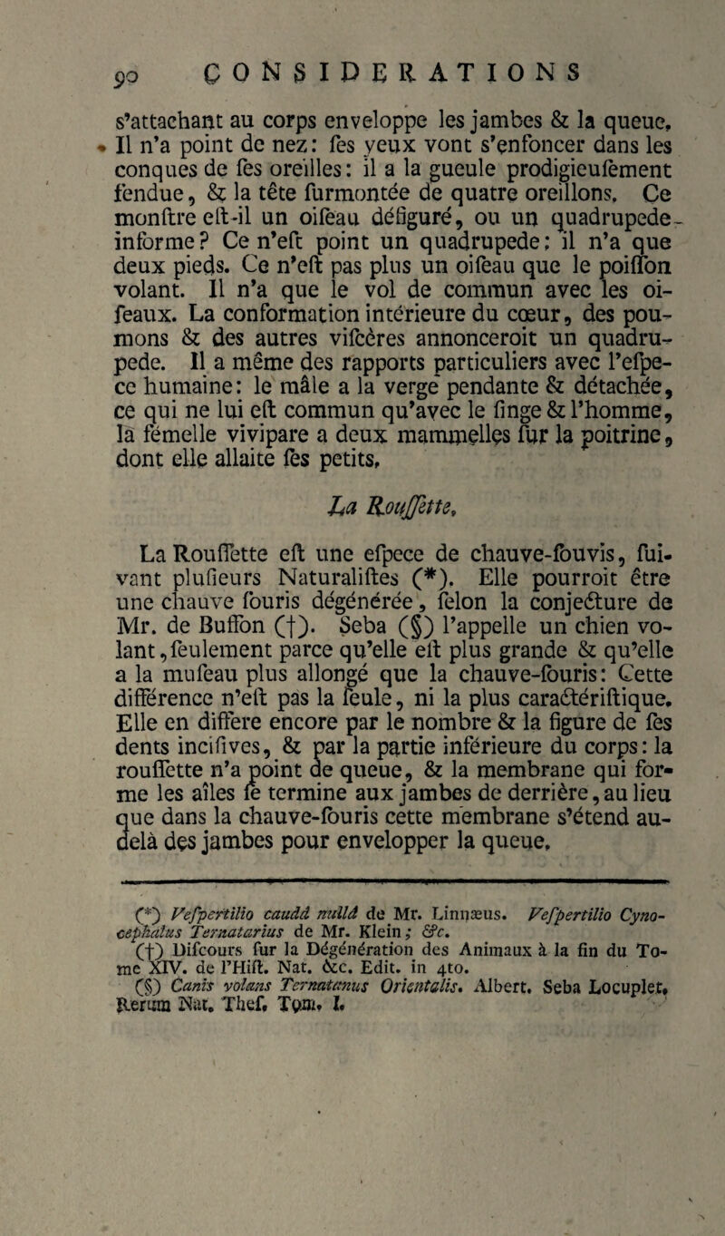 s’attachant au corps enveloppe les jambes & la queue, • Il n’a point de nez: Tes yeux vont s’enfoncer dans les conques de fes oreilles: il a la gueule prodigieufement fendue, & la tête furmontée de quatre oreillons. Ce monftreeft-il un oifeau défiguré, ou un quadrupede- informe? Ce n’eft point un quadrupède: il n’a que deux pieds. Ce n’eft pas plus un oifeau que le poiflbn volant. 11 n’a que le vol de commun avec les oi- feaux. La conformation intérieure du cœur, des pou¬ mons & des autres vifcères annonceroit un quadru¬ pède. Il a même des rapports particuliers avec l’efpe- ce humaine: le mâle a la verge pendante & détachée, ce qui ne lui eft commun qu’avec le finge& l’homme, là fémelle vivipare a deux mammçUçs fur la poitrine, dont elle allaite fes petits, Itci KouJJltu, La Rouflette eft une efpece de chauve-fouvis, fui- vant plufieurs Naturaliftes (*), Elle pourroit être une chauve fouris dégénérée, félon la conjeéture de Mr. de Buffon (f). Seba (§) l’appelle un chien vo¬ lant, feulement parce qu’elle eft plus grande & qu’elle a la mufeau plus allongé que la chauve-lburis : Cette différence n’eft pas la feule, ni la plus caradtériftique. Elle en différé encore par le nombre & la figure de fes dents incifives, & par la partie inférieure du corps: la rouffette n’a point de queue, & la membrane qui for¬ me les ailes le termine aux jambes de derrière, au lieu que dans la chauve-lburis cette membrane s’étend au- delà des jambes pour envelopper la queue. Vefpertîlio caudâ millâ de Mr. Linnæus. Vefpertilio Cyno~ cephalus Termtarîus de Mr. Klein,’ âfc. (t) Difcours fur la Dégénération des Animaux à la fin du To¬ me XTV. de l’Hift. Nat. Edit, in 4to. (§) Canis vol&ns Ternatanus Orkntalîs* Albert. Seba Locuplet, Hefmn Nat. Thef, Teoi?