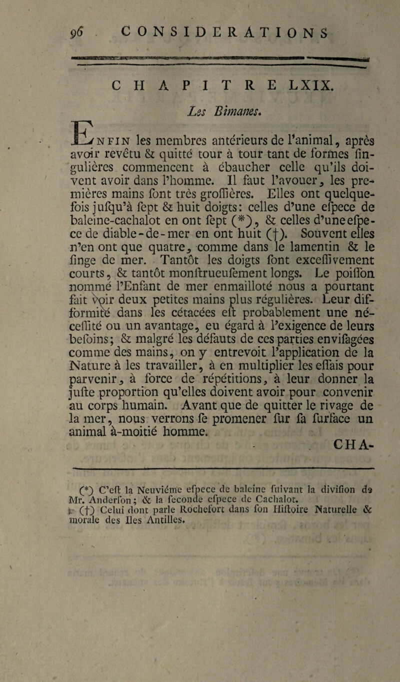 çÔ . CONSIDERATIONS CHAPITRE LXIX. Les Bimanes* E/nfin les membres antérieurs de l’animal, après avoir revêtu & quitté tour à tour tant de formes fm- gulières commencent à ébaucher celle qu’ils doi¬ vent avoir dans l’homme. Il faut l’avouer, les pre¬ mières mains font très groffières. Elles ont quelque¬ fois jufqu’à fept & huit doigts: celles d’une efpece de baleine-cachalot en ont fept (^*), & celles d’uneefpe- ce de diable-de-mer en ont huit (f)* Souvent elles n’en ont que quatre^ comme dans le lamentin & le finge de mer. Tantôt les doigts font exceflivement courts, & tantôt monftrueufement longs. Le poilfon nommé l’Enfant de mer enmailloté nous a pourtant fait ^ir deux petites mains plus régulières. Leur dif- fbrmim dans les cétacées eft probablement une né- ceflité ou un avantage, eu égard à l’exigence de leurs befoins; & malgré les défauts de ces parties envifagées comme des mains, on y entrevoit l’application de la Nature à les travailler, à en multiplier les eflais pour parvenir, à force de répétitions, à leur donner la jufte proportion qu’elles doivent avoir pour convenir au corps humain. Avant que de quitter le rivage de la mer, nous verrons fe promener fur fa furface un animal à-moitié homme. CHA*. C’cfl la Neuvième efpece de baleine fiiivant la divifion dis Mr. Anderlbn ; & la fécondé efpece de Cachalot. et) Celui dont parle Rochefort dans fon liiftoire Naturelle & morale des Iles Antilles.