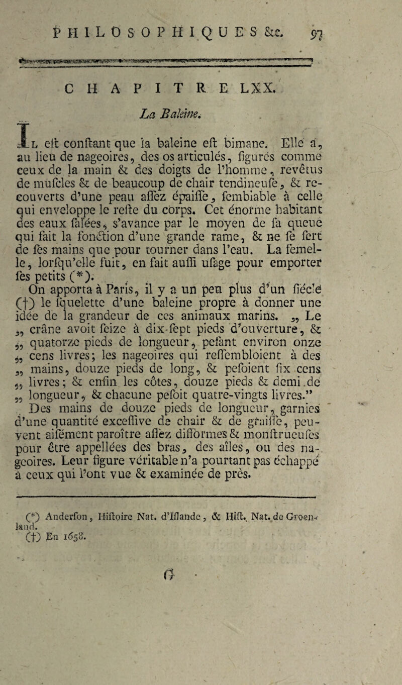 CHAPITRE LXX. La Baîemei Il ell conftaiit que la baleine eft bimane. Elle a, au lieu de nageoires, des os articules, figures comme ceux de la main & des doigts de l’homme, revêtus de muficles & de beaucoup de chair tendineufô, & re¬ couverts d’une peau aflfez épaifle, femblable à celle qui enveloppe le refte du corps. Cet énorme habitant des eaux falees, s’avance par le moyen de fa queue qui fait la fonction d’une grande rame, & ne fe fert de les mains que pour tourner dans l’can. La femel¬ le, lorfqu’clle fuit, en fait auffi ufage pour emporter lés petits C’^). On apporta à Paris, il y a un peu plus d’un fiéclé (f) le Iquelettc d’une baleine propre à donner une idée de la grandeur de ces animaux marins. „ Le „ crâne avoit feize à dix-fept pieds d’ouverture, & quatorze pieds de longueur, pefant environ onze ,, cens livres; les nageoires qui reffembloient à des ,5 mains, douze pieds de long, & pefoient fix.cens 5, livres; & enfin les côtes, douze pieds & demi.de 5, longueur, & chacune pefoit quatre-vingts livres.” Des mains de douze pieds de longueur, garnies d’une quantité exceffive de chair & de graille, peu¬ vent aifément paroitre afléz diirormes & monftrueufes pour être appellées des bras, des ailes, ou des na¬ geoires. Leur figure véritable n’a pourtant pas échappé à ceux qui l’ont vue & examinée de près. Anderfon, Iliftoire Nat. d’Iflande, & Hilt, Nat. de Groen... laiid. et) Pn 1^5^* n
