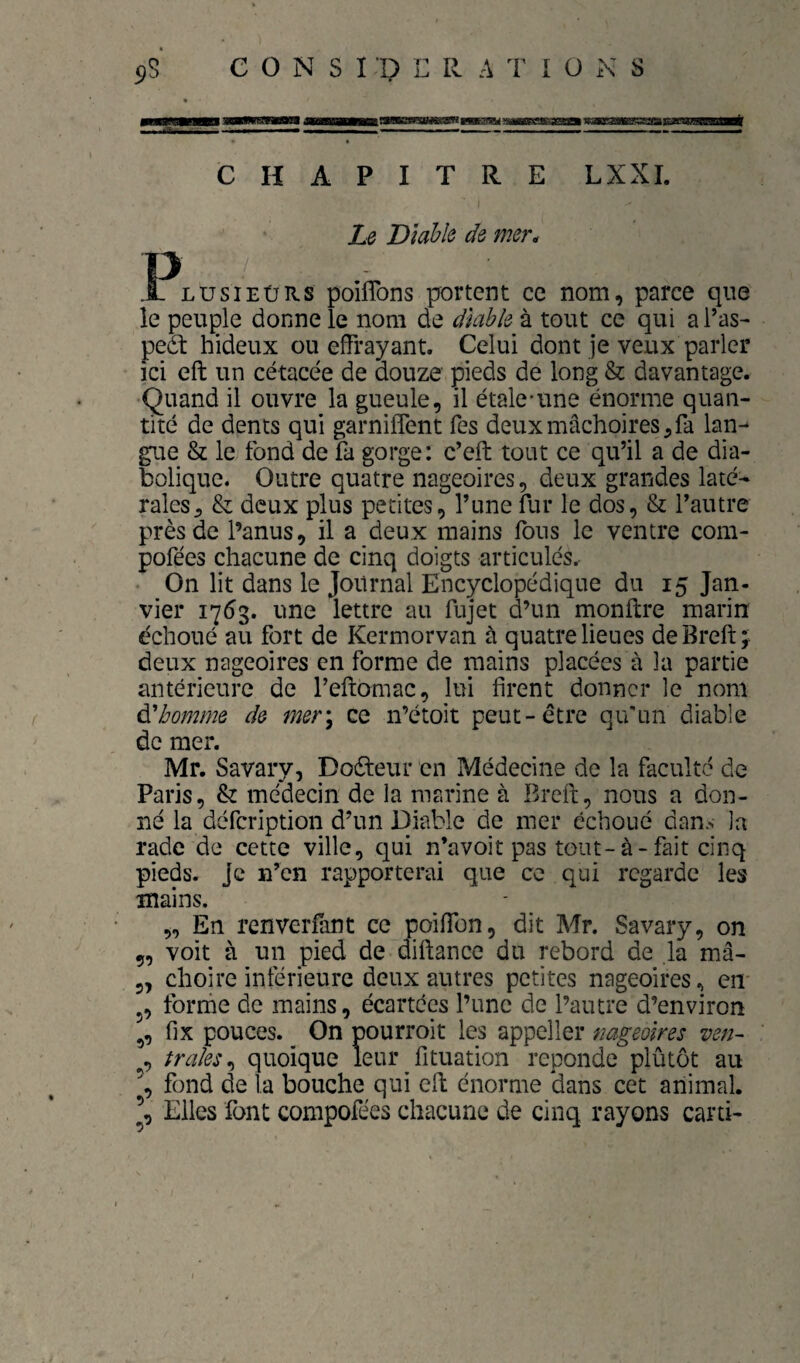 y .^ihmhmmiaimj mma^auaa^ nr «ui u■■iwi^ iiHifiii I I I ■ I II I ■ l■^ I ,■ '— I 1» ^ I . I ■ ■ ■ t CHAPITRE LXXI. Le Diable de mer* .Plusieürs poiflbns portent ce nom, parce que le peuple donne le nom de diable à tout ce qui a l’as- peét hideux ou effrayant. Celui dont je veux parler ici eft un cétacée de douze pieds de long & davantage. Quand il ouvre la gueule, il étale-une énorme quan¬ tité de dents qui garnilfent Tes deux mâchoires, fa lan¬ gue & le fond de fa gorge: c’eft tout ce qu’il a de dia¬ bolique. Outre quatre nageoires, deux grandes laté^ raies, & deux plus petites, l’une fur le dos, & l’autre près de l’anus, il a deux mains fous le ventre com- pofées chacune de cinq doigts articulés.- • On lit dans le Journal Encyclopédique du 15 Jan¬ vier 1753. une lettre au fujet d’un monftre marin échoué au fort de Kermorvan à quatre lieues de Brefi: ; deux nageoires en forme de mains placées à la partie antérieure de l’eftomac, lui firent donner le nom Abomine de mer\ ce n’étoit peut-être qu'un diable de mer. Mr. Savary, Doêteur en Médecine de la faculté de Paris, & médecin de la marine à Breft, nous a don¬ né la defeription d’un Diable de mer échoué dans la rade de cette ville, qui n’avoit pas tout-à-fait cinq pieds. Je n’en rapporterai que ce qui regarde les mains. „ En renverfant ce poifion, dit Mr. Savary, on ç, voit à un pied de dirtance du rebord de la mâ- 3, choire inférieure deux autres petites nageoires, em J, forme de mains, écartées l’une de l’autre d’environ fix pouces. ^ On pourroit les appeller nageoires ven~ , fraies quoique leur fituation reponde plûtôt au fond de la bouche qui cil: énorme dans cet animal. Elles font compofées chacune de cinq rayons carti-