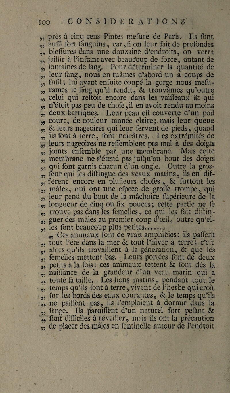 5, près à cinq cens Pintes raefure de Paris. Ils font 55 auffi fort fanguins, car,^ on leur fait de profondes 5^ blcliures dans une douzaine d’endroits, on verra 5, jaillir à Tinftanc avec beaucoup de force, aiutant de 5, lontaines de fang. Pour déterminer la quantité de 5, leur fang, nous en tuâmes d’abord un à coups de 5, fiifil*, lui ayant enfuite coupé la gorge nous mefu- 5, rames le fang qu’il rendit, & trouvâmes qu’outre 55 celui qui relloit encore dans les vaifléaux & qui 55 n’étoit pas peu de chofe,il en avoit rendu au moins 55 deux barriques. Leur peau eft couverte d’un poil ^ court, de couleur tannée claire;.mais leur'queue 55 & leurs nageoires qui leur fervent de pieds, quand 5, ils font à terre, font noirâtres. Les extrémités de 9, leurs nageoires ne reflemblent pas mal à des doigts 55 joints enfemble par une membrane. Mais cette 5, membrane ne s’étend pasjufqu’au bout des doigts 5, qui font garnis chacun d’un ongle. Outre la gros- 9, leur qui les diftingue des veaux marins, ils en dif- 95 fèrent encore en pluficurs chofes , & furtout les 5. mâles, qui ont une efpece de grofle trompe, qui 9, leur pena du bout de la mâchoire fupérieure de la 9, longueur de cinq ou fix pouces; cette partie ne le 9, trouve pas dans les femelles^ ce qui les fait diftin- 95 guer des mâles au premier coup d’œil, outre qu’el- 9, les font beaucoup plus petites... 95 Ces animaux font de vrais amphibies: ils palTcnt 9, tout l’été dans la mer & tout l’hiver à terre; c’elt 9, alors qu’ils travaillent à la génération, & que les 9, femelles mettent bas. Leurs portées font de deux 55 petits à la fois: ces animaux tettent & font dès la 9, naiOânce de la grandeur d’un veau marin qui a „ toute fâ taille. Les lions marins, pendant tout.le 95 temps qu’ils font à terre, vivent de l’herbe qui croît 9, far les bords des eaux courantes, & le temps qu’ils 55 ne pailfent pas, ils l’emploient à dormir dans la 95 lange. Ils paroiflent d’un naturel fort pefant & 95 font difficiles à réveiller, mais ils ont la précaution 55 de placer des mâles en fentinelle .autour de l’endroit
