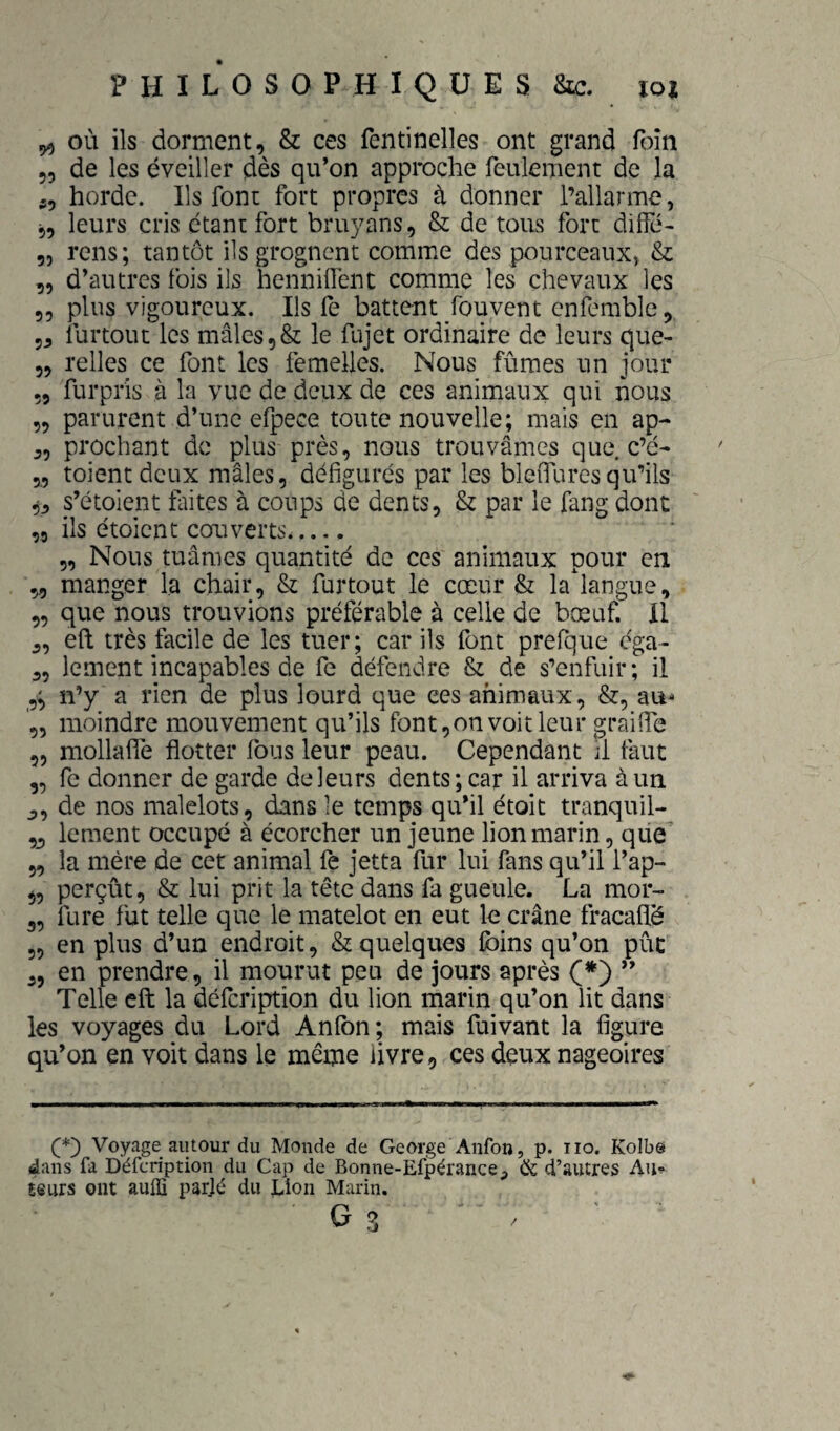 ^ où ils dorment, & ces fentinelles ont grand foin „ de les éveiller dès qu’on approche feulement de la 5, horde. Ils font fort propres à donner l’allarme, 5, leurs cris étani: fort bruyans, & de tous fort difîe- 5, rens; tantôt ils grognent comme des pourceaux, & „ d’autres fois ils henniifent comme les chevaux les 55 plus vigoureux. Ils fe battent/ouvent enfemble, 55 furtout les mâles ,& le fajet ordinaire de leurs que- 55 relies ce font les femelles. Nous fûmes un jour 55 furpris à la vue de deux de ces animaux qui nous 55 parurent d’une efpece toute nouvelle; mais en ap- 55 prochant de plus près, nous trouvâmes que c’é- 55 toientdeux mâles, défigurés par les bleiTurcsqu’ils 55 s’étoient laites à coups de dents, & par le fang dont ,5 ils étoient couverts__ 55 Nous tuâmes quantité de ces animaux pour en 55 manger la chair, & furtout le cœur & la'langue, 5, que nous trouvions préférable à celle de bœuf. II 5, eft très facile de les tuer; car ils font prefque ega- 55 lement incapables de fe défendre & de s’enfuir; il 5^ n’y a rien de plus lourd que ees animaux, &, au- 5, moindre mouvement qu’ils font 5on voit leur graifie 55 mollaflé flotter fous leur peau. Cependant il faut 5, fe donner de garde de leurs dents; car il arriva à un 5, de nos malelots, dans le temps qu’il étoit tranquil- 5j lement occupé à écorcher un jeune lion marin, que 55 la mère de cet animal fe jetta fur lui fans qu’il l’ap- 55 perçût, & lui prit la tête dans fa gueule. La mor- 55 fure fut telle que le matelot en eut le crâne fracaflë 5, en plus d’un endroit, & quelques foins qu’on pût 55 en prendre, il mourut peu de jours après Ç*') ” Telle eft la défeription du lion marin qu’on lit dans les voyages du Lord Anlbn; mais fuivant la figure qu’on en voit dans le même livre, ces deux nageoires Voyage autour du Monde de George Anfon, p. no. Kolbô dans fa Défeription du Cap de Bonne-Efpérance, ik d’autres Au^ teurs ont aulïï parjé du Lion Marin.