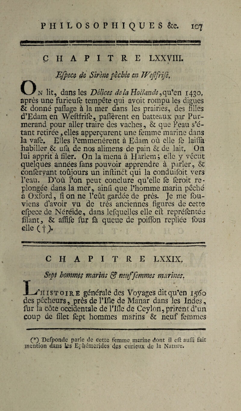 CHAPITRE LXXyiII. Ef^ecQ dQ Sirène pêchée en Wepfrlfe, O N lit, dans les Délices delà EoUande^o^^Qn 1430, après une furieufe tempête qui avoit rompu les digues & donné paflage à la mer dans les prairies, des filles d’Edam en Weftfrife, pafierent en batteaux par Pur- merand pour aller traire des vaches, & que Peau s’é¬ tant retirée 3 elles apperçurent une femme marine dans la vafe. Elles l’emmenèrent à Edam où elle fe laifiTa habiller & ufa de nos alimens de pain & de lait. On lui apprit à filer. On la mena à Harlem; elle y vécut quelques années fans pouvoir apprendre à parler, & conferyant toujours un inftinèl qui la conduifoit vers Peau. D’où l’on peut conclure qu’elle fe leroit re¬ plongée dans la mer, ainfi que l’homme marin pêché à Oxford, fi on ne l’eùt gardée de près. Je me fbu- viens d avoir vu de très anciennes figures de cette efpece de Néréide, dans lefquelles elle efi; repréfentée filant, & affife fut fa queue de poilfon repliée fous elle et)' CHAPITRE LXXIX, Sept hommes marins 5? neuf femmes marines, I-i’niSToiRE générale des Voyages dit qu’en 1^60 des pêcheurs, près de ITfle de Manar dans les Indes, fur la côte occidentale de ITfle de Ceylon, prirent d’un coup de filet fept hommes marins & neuf femmes Defponde parle de cette femme marine dont il cfl aufli fait mention dans l£s Epliémcridcs des curieux de la Nature.