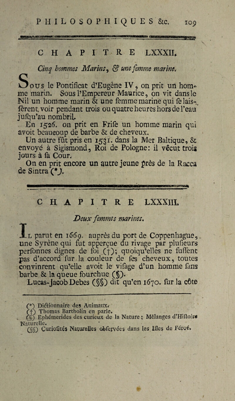 C H A PITRE LXXXIL Cinq hommes Marins^ & une femme marine. Sous le Pontificat d’Eugène IV, on prit un hom* me marin. Sous l’Empereur Maurice, on vit dans le Nil un homme marin & une femme marine qui fêlais-, fèrentvoir pendant trois ou quatre heures hors de Peau jufqu’au nombril. En 1526, on prit en Frife un homme marin qui avoit beaucoup de barbe & de cheveux. Un autre fût pris en 1531. dans la Mer Baltique, & envoyé à Sigismond, Roi de Pologne: il vécut trois jours à fa Cour, On en prit encore un autre jeune près de la Racca de Smtra (♦j, —————i—■pta——fc—I—pmiiiiii iiiniiiiiii CHAPITRE LXXXIIÏ. Deux femmes marines. Il parut en 166g, auprès du port de Coppenhague, une Syrène qui fut apperçue du rivage par plufieurs perfonnes dignes de foi (|); quoiqu’elles ne fufTenc pas d’accord fur la couleur de fes cheveux, toutes convinrent qu’elle avoit le vifage d’un homme fans barbe & la queue fourchue (§). Lucas-Jacob Debes (§§) dit qu’en 1670. fur la côte C*) Diftionnaire des Animaux^ (f) Thomas Bartholin en parle. c§) Ephémerides des curieux de la Nature ; Mélanges d’Hifloir* Naturelle. ' • C§§) Curioûtés Naturelles ofefervées dans les.Ifles de Féroé. / /