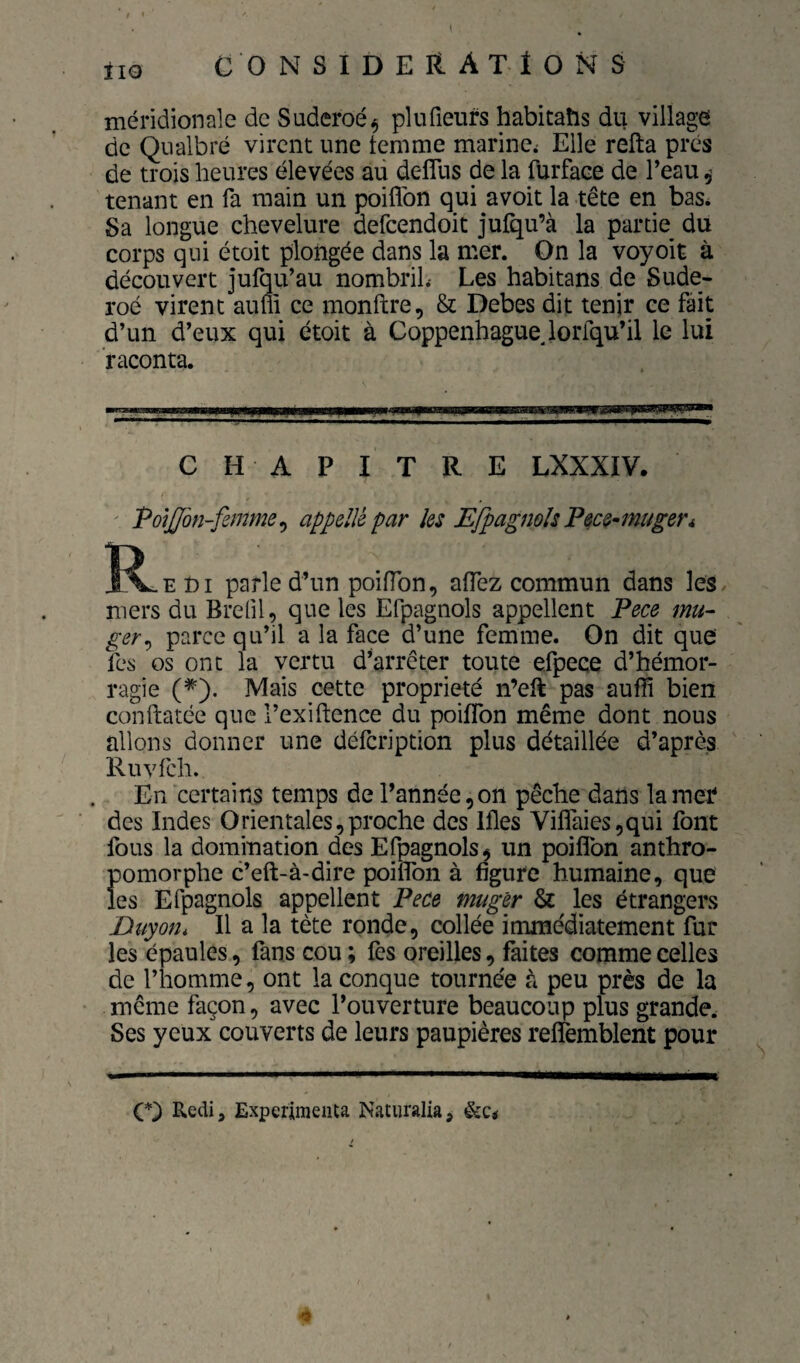 méridionale de Suderoé^ plufieurs habitaîis du village de Qiialbré virent une femme marine; Elle refta prés de trois heures élevées au defTus de la furface de Peau ^ tenant en fa main un poiflbn qui avoit la tête en bas* Sa longue chevelure defeendoit jufqu’à la partie du corps qui étoit plongée dans la mer. On la voyoit à découvert jufqu’au nombril.- Les habitans de Sude- roé virent aum ce monftre, & Debes dit tenir ce fait d’un d’eux qui étoit à Coppenhaguejorfqu’il le lui raconta. CH APITRE LXXXIV. Po\jJbn-famm^ appelle par les EfpagnoIsPece-inuger* R E DI parle d’un poifTon, affez commun dans les. mers du Brefil, que les Efpagnols appellent Pece mu~ ger^ parce qu’il a la face d’une femme. On dit que les os ont la vertu d^arrêter toute efpece d’hémor¬ ragie (^). Mais cette propriété n’eft pas aufli bien conftatée que l’exiftcnce du poilTon même dont nous allons donner une défeription plus détaillée d’après Ruvfch. En certains temps de l’année, on pêche dans la mer des Indes Orientales,proche des Ifles Vifîaics,qui font fous la domination des Efpagnols, un poiflbn anthro¬ pomorphe c’eft-à-dire poiflbn à figure humaine, que les Efpagnols appellent Pece muger & les étrangers Duyon, Il a la tète ronde, collée immédiatement fur les épaules, fans cou ; fes oreilles, faites comme celles de l’homme, ont la conque tournée à peu près de la même façon, avec l’ouverture beaucoup plus grande. Ses yeux couverts de leurs paupières reflfèmblent pour Redij Expérimenta Natiiralia, &Ci 4