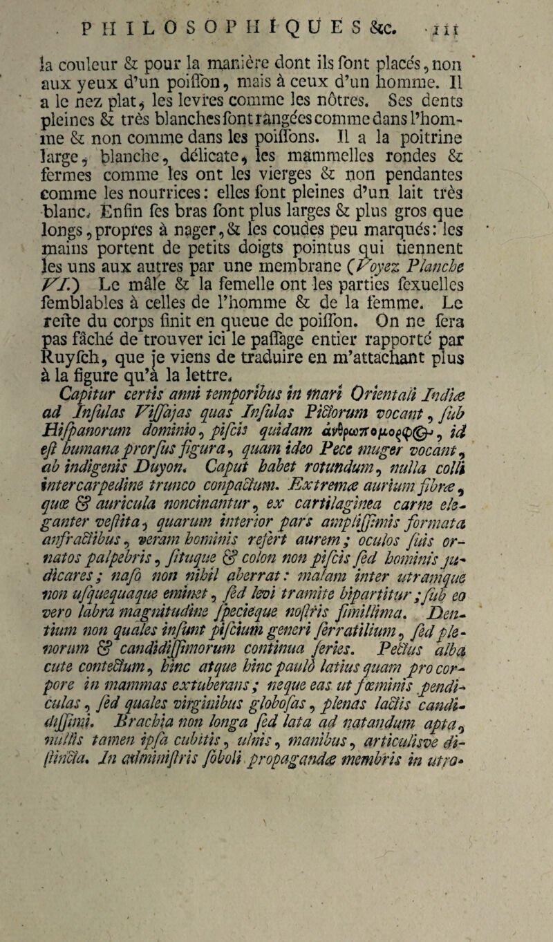 îa couleur & pour la manière dont ils font placés,non aux yeux d’un poiflbn, mais à ceux d’un homme. 11 a le nez plat^ les levres comme les nôtres. Ses dents pleines Sz très blanches font range'es comme dans l’hom¬ me & non comme dans les poilTons. Il a la poitrine large^ blanche, délicate, les mammelles rondes & fermes comme les ont les vierges & non pendantes comme les nourrices : elles font pleines d’un lait très blanc. Enfin Tes bras font plus larges & plus gros que longs,propres à nager,& les coudes peu marqués: les mains portent de petits doigts pointus qui tiennent les uns aux autres par une membrane Ç^Voyez Flanche VI.') Le mâfe & la femelle ont les parties fexuelles femblables à celles de l’homme & de la femme. Le refte du corps finit en queue de poiflbn. On ne fera pas fâché de trouver ici le paffage entier rapporte par Ruyfch, que je viens de traduire en m’attacjdant plus à la figure qu’à la lettre. Capitur certu annï temporïbüs m ffîari Orkntali Indl^ ad Infulas ViJJajas quas Infulas Fi&orum vocant, fuh Hifpanorum dominlo pîfcîs quidam Id ejî bumana prorfus figura.^ quam ideo Pece muger vocant.^ ab indigems Duyon* Caput bahet rotundum.^ nuïla coîli intercarpedine trunco conpaclum. Extrema aurïum fihræ ^ quœ & auricula mnclnantur ex cartilaglnea carne ele^ ganter vefît aquarum inter'wr pars amp lïjfmls formata anfra&îhus, veram hormnïs refert aurem ; ocuîos fuis or- natos palpebrîs, fituque df colon non pïfcis fed hominis die ares ; nafo non nihil aberrat: mafam inter utramque non ufquequaque emimt fed levi tramlte bipartitur ;fub eo vero labra magnitudine fpecieque nofris fimilîima. Den- tium non quàles infunt pifeium generi ferratilium.^ fed pie • norum & candidijftmorum continua ferles. Petlus aîba dite contedîum., hinc atque hincpaulô latius quam procor^ pore in mammas extuberans; neque eas ut f œmims fendi* cillas, fed quales virginibus globofas, plencîs laclis candi» diffimi. Brachia non longa fed lata ad imtandum apta,^ nullis tamen ipfa cubitis ulnis manîbus., articulisve di~ f india, Jn ciilmimflris foboli propagandes membris in ut;v»