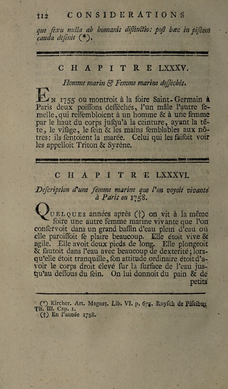 que fexH nulla ab humanh dîjïm&îo: pofi bac in pïfceni caticla définit CHAPITRE LXXXV. Homme marin & Femme marine defécbés» 1755 ôü montroit à la foire Saint-Germain à Paris deux poiflbns delTéche's, -ITm mâle l’autre fe¬ melle, qiti rellèmbloicnt à un homme & à une femme par le haut du corps jufqu’à la ceinture, ayant la tê¬ te^ le vifage, le fein & les mains femblables aux nô¬ tres: ils fentoient là marée. Celui qui les faifoit voir les appelloit Triton & Syrène. CHAPITRE LXXXVI. Defcriptîon (Pune femme marine que P on wyoit vivante à Paris en 1758. V^UELQUEs années après (f) on vit à la même ^ foire une autre femme marine vivante que l’on confervoit dans un grand bafîin d’eau plein d’eau où elle paroiflbit fe plaire beaucoup. Elle étoit vive & agile. Elle avoit deux pieds de long. Elle plongeoit & fautoit dans l’eau avec beaucoup de dextérité ^lors¬ qu’elle étoit tranquille, fon attitude ordinaire étoit d’a¬ voir le corps droit élevé fur la furface de l’eau jus¬ qu’au defîbus du fein. On lui donnoit du pain & dé petits I Kîrclier. Art. Maguet. lib. Vï. p, 67g. Ituyfcli 4e Pifeibus Tît. III. Cap. I. , (t) En l’année 1758.