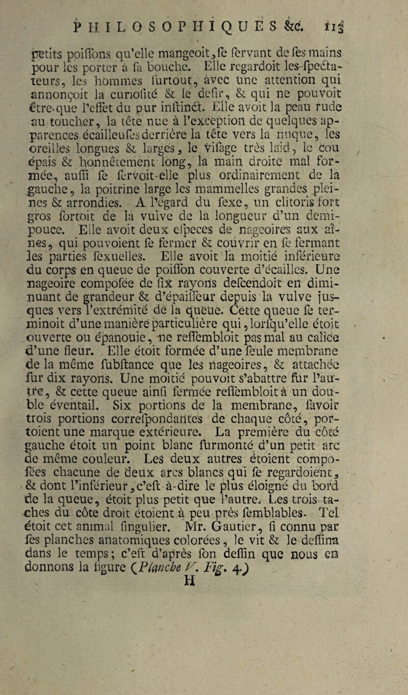 petits poiflbns qu’elle mangeoit^fe fervant de Tes mains pour les porter à fli bouche. Elle rcgardoit les-rpedta- teurs, les hommes lurtout, avec Une attention qui annonçüit la cunofité & le dcfir, & qui ne pouvoit etre^que i’cifet du pur inftinét. Elle avoit la peau rude au toucher, la tête nue à l’exception de quelques ap¬ parences écailleufes derrière la tête vers la nuque, les oreilles longues larges ^ le vifage très laid, le cou épais & honnêtement long, la main droite mal for¬ mée, auÜi fe fervoit-elle plus ordinairement de la gauche, la poitrine large les mammelles grandes plei¬ nes & arrondies. A l’égard du fexe, un clitoris fort gros fortoit de la vulve de la longueur d’un demi- pouce. Elle avoit deux cipeces de nageoires aux ai¬ nes, qui pou voient fe fermer & couvrir en fe fermant les parties fexuelles. Elle avoit'la moitié inférieure du corps en queue de poifîbn couverte d’écaillcs. Une nageoire compofée de fix rayons defcendoit en dimi¬ nuant de grandeur & d’épaiiieur depuis la vulve jus- ques vers l’extrémité de la quelle. Cette queue fe ter- minoit d’une manière particulière qui, lorfqu’elle étoit ouverte ou épanouie, ne relfembloit pas mal au calice d’une fleur. Elle étoit formée d’une feule membrane de la même fubftance que les nageoires, & attachée fur dix rayons. Une moitié pouvoit s’abattre fur l’au¬ tre, & cette queue ainfi fermée reflémbloità un dou¬ ble éventail. Six portions de la membrane, favoir trois portions coiTefpondantes de chaque côté, por- toient une marque extérieure. La première du côté gauche étoit un point blanc furmonté d’un petit arc de même couleur. Les deux autres étoient compo- fées chacune de deux arcs blancs qui fe regardoienc^ & dont l’inférieur,c’efl: à-dire le plus éloigné du bord de la queue, étoit plus petit que l’autre. Les trois ta¬ ches du côte droit étoient à peu près femblables. Tel étoit cet animal fingulier. Mr. Gautier, fi connu par les planches anatomiques colorées, le vit & le deffina dans le temps; c’eft d’après fon deffin que nous en donnons la figure {VlancH F, Fig, 4.J /