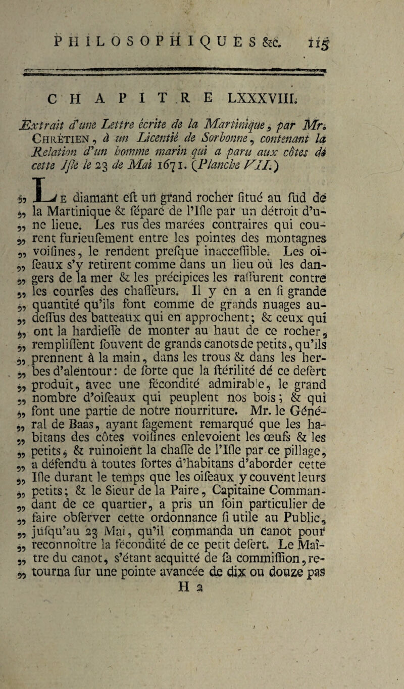 CHAPITRE LXXXVIII. Extrait (Tum Lettre écrite de la Martinique ^ par Mn Chrétien, à un Licentié de Sorbonne^ contenant la Eelatlon d'un homme marin qui a paru aux cotes dé cette JJIe le 2% de Mai 1671. {Flanche EIL) 55 I-^E diamant eii un grand rocher fi tué au fud de 5, la Martinique & féparé de l’Ifie par un détroit d’u- 5, ne lieue. Les rus des marées contraires qui cou- rent furieufement entre les pointes des montagnes 5, voifines, le rendent prefque inacccflible^ Les oL 5, féaux s’y retirent comme dans un lieu où les dan- 9, gers de la mer & les précipices les rafiùrent contre 5, les courfes des cbalTeurSi II y en a en fi grande 5, quantité qu’ils font comme de grands nuages au- 55 dclTus des batteatix qui en approchent; & ceux qui ont la hardiefle de monter au haut de ce rocher g 55 rempliflent fouvent de grandscanotsdepetits,qu’ils 55 prennent à la main, dans les trous & dans les her- 3, besd’alentour: de Ibrte que la ftérilité dé ce defert 5, produit, avec une fécondité admirable, le grand 5, nombre d’oifeaux qui peuplent nos bois; & qui 3, font une partie de notre nourriture. Mr. le Géné- 5, ral de Baas, ayant fagement remarqué que les ha- 5, bitans des côtes voifines cnlevoient les œufs & les 5, petits^ & ruinoient la chafle de l’Ifie par ce pillage, 5, a défendu à toutes fortes d’habitans d’aborder cette 3, Ifie durant le temps que les oifeaux y couvent leurs 35 petits; & le Sieur de la Paire, Capitaine Comman- 3, dant de ce quartier, a pris un foin particulier de 3, faire obferver cette ordonnance fi utile au Public, 5, jiirqu’au 23 Mai, qu’il commanda un Canot pour 3, reconnoître la fécondité de ce petit defert. Le Maî- 3, tre du canot, s’étant acquitté de fa commiffion,re- 55 tourna fur une pointe avancée de dix ou douze pas