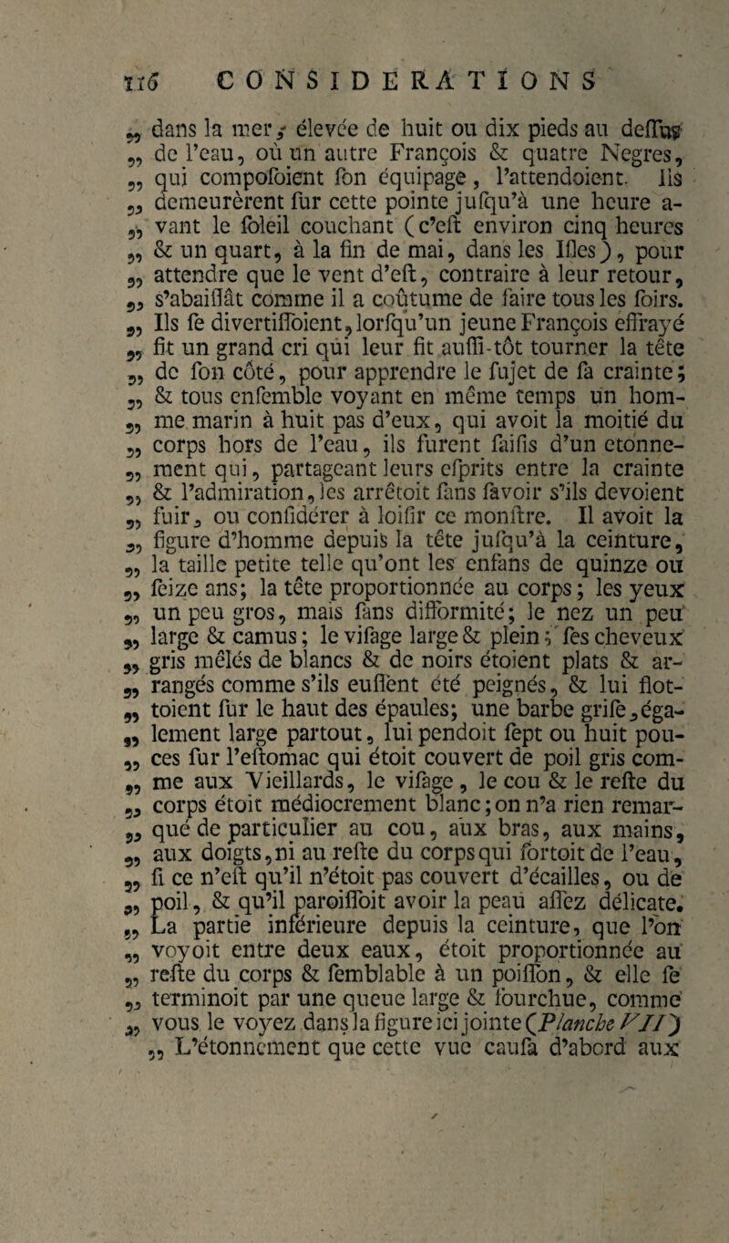 „ dans la mer / élevée de huit ou dix pieds au deiïW „ deTeau, où un autre François & quatre Negres, 5, qui compofoient Ton équipage, Pattendoient. lis 5^ demeurèrent fur cette pointe jufqu’à une heure a- 5-, vant le foleil couchant ( c’eft environ cinq heures 5, & un quart, à la fin de mai, dans les Ifies), pour 3, attendre que le vent d’eft, contraire à leur retour, 5, s’abaiffât comme il a coutume de faire tous les foirs. 3, Ils fe divertifîbient jlorfqu’un jeune François effrayé 5, fit un grand cri qui leur fit auffi-tôt tourner la tête 3, de fon côté, pour apprendre le fujet de fa crainte ; 5, & tous cnfemble voyant en même temps un hom- 5, me marin à huit pas d’eux, qui avoit la moitié du 3, corps hors de Peau, ils furent faifis d’un etonne- 5, ment qui, partageant leurs efprits entre la crainte „ & l’admiration, les arrêtoit fans favoir s’ils dévoient 55 fuir J ou confidérer à loifîr ce monftre. Il avoit la 5, figure d’homme depuis la tête jufqu’à la ceinture, 55 la taille petite telle qu’ont les enfans de quinze ou 5, feize ans; la tête proportionnée au corps ; les yeux 9, un peu gros, mais fans difformité; le nez un peu' 5, large & camus; levifage large & plein ^fes cheveux 9, gris mêlés de blancs & de noirs étoient plats & ar- 9, rangés comme s’ils euflènt été peignés, & lui ffot- „ toient fur le haut des épaules; une barbe grife^éga- ,, lement large partout, lui pendoit fept ou huit pou- 5, ces fur Peftomac qui étoit couvert de poil gris com- 5, me aux Yieillards, le vifage , le cou & le refte du 5, corps étoit médiocrement blanc ; on n’a rien remar- 55 qué de particulier au cou, aux bras, aux mains, 5, aux doigts, ni au refte du corps qui fortoit de l’eau, 5, fl ce n’eft qu’il n’étoit pas couvert d’écailles, ou de 9, poil, & qu’il paroiflbit avoir la peau affez délicate. 5, La partie inferieure depuis la ceinture, que l’on „ voyoit entre deux eaux, étoit proportionnée ait 5, refte du corps & femblable à un poiffon, & elle fe 5j terminoit par une queue large & fourchue, comme 5, vous le voyez dans la figure ici jointe ,, L’étonnement que cette vue caufa d’abord aux