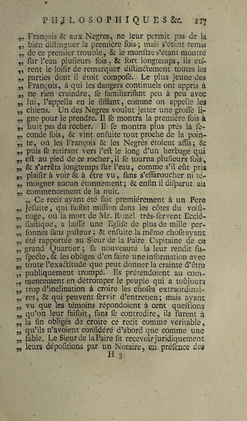 François & aux Negres, ne leur permit pas de la 5, bien diftinguer la première fois ; mais s’étant remis 5, de ce premier trouble, & le monftres’etant montré 5, fur l’eau plufieurs fois, & fort longtemps, ils eu- 5, rent le loifir de remarquer diftinétement toutes les ,5 parties dont il étoit corapofé. Le plus jeune des ,, François, à qui les dangers continuels ont appris à J, ne rien craindre, fe familiarifant peu à peu avec 5, lui, l’appella en le fifflant, comme on appelle les 5, chiens. Un des Negres voulut jetter une grolfe li- 5, gne pour le prendre. Il fe montra la première fois à 5, huit pas du rocher. Il fe montra plus près la fe- 5, conde fois, & vint enfuite tout proche de la poin- 5, te, où les François & les Negrès étoient affis; &: 9, puis fè retirant vers l’efl: le long d’un herbage qui 9, eft au pied de ce rocher,il fe tourna plufieurs fois, 9, & s’arrêta longtemps fur l’eau, comme s’il eût pris plaifir à voir & à être vu, fans s’effaroucher ni té- 5, moigner aucun étonnement ; & enfin il difparut au 95 commencement de la nuit. „ Ce récit ayant été fait premièrement à un Pere 9, Jèfuite, qui faifoit miffion dans les côtes du voifi- 95 nage, où la mort de Mr. Rozel très-fervent Ecclé- 55 fiallique, a laiffé une Eglife de plus de mille per- 9, fonnes fans pafteur ; & enfuite la même chofeayant 95 été rapportée au Sieur de la Paire Capitaine de ce 55 grand Quartier ; fa nouveauté la leur rendit fu- 55 fpe61:e,& les obligea d’en faire une information avec 9, toute l’exaétitude que peut donner la crainte d’être 5, publiquement trompé. Ils prétendoient au corn- raencement en détromper le peuple qui a toûjours 9, trop d’inclination à croire les chofes extraordinai- 9, res, & qui peuvent fervir d’entretien; mais ayant 9, vu que les témoins répondoient à cent queitions 9, qu’on leur faifoit, fans fe contredire, ils furent à 9, la fin obligés de croire ce récit comme véritable, 9, qu’ils n’avoient confidéré d’abord que comme une 99 fable. Le Sieur de laPaire fit recevoir juridiquement 95 leurs dépofitions par un Notaire, en préfence des
