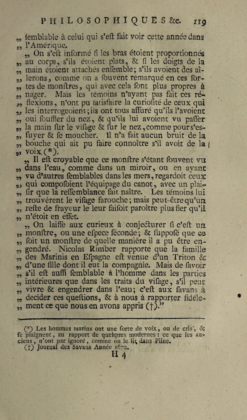 99 femblable à celui qui s’eft fait voir cette année dans ç, l’Amérique. „ On s’cil: informé fi les bras étoient proportionnés 55 au corps, s’ils étoient plats, & fi les doigts de la „ main étoient attachés enfemble; s’ils avoient des aî- 99 lerons^ comme on a fouvent remarqué en ces for- 5, tes de montres 9 qui avec cela font plus propres' à 9, nager. Mais les témoins n’ayant pas fait ces ré- ,, flexions, n’ont pu latisfaire la curiofité de ceux qui 99 les interrogeoientjils ont tous afluré qu’ils l’avoient 9, oui fouffler du nez, & qu’ils lui avoient vu pafler 9, la main fur le vifage & fur le nez,comme pours’es- 9, fuyer & fc moucher. Il n’a fait aucun bruit de la 99 bouche qui ait pu faire connoître s’il avoir de la | 9> voixX 9, Il eft croyable que ce monftre s’étant fouvent vu 9, dans l’eau9 comme dans un miroir, ou en ayant 99 vu d’autres femblables dans les mers,regardoit ceux 99 qui compofoient l’équipage du canot, avec un plai- 9, fir que la reflemblance fait naître. ^ Les témoins lui 9, trouvèrent le vilàge farouche; mais peut-être qu’un 9, refte de frayeur le leur faifoit paroître plus fier qu’il 9, n’étoit en effet. „ On laifle aux curieux à conjeélurer fi c’efl: un 9, monftre, ou une efpece féconde; & fuppofé que ce 9, foit un monftre de quelle manière il a pu être en- 9, gendré. Nicolas Rimber rapporte que la famille 9, des Marinis en Efpagne eft venue d’un Triton & 9, d’une fille dont il eut la compagnie. Mais de favoir 9, s’il eft auffi femblable à l’homme dans les parties 9, intérieures que dans les traits du vifage, s’il peut 9, vivre & engendrer dans l’eau; c’eft aux favans à 99 décider ces queftions, & à nous à rapporter fidéle- 9, ment ce que nous en avons appris (f).-' (*) (*) Les hommes marins ont une forte de voix, ou de cris'', & fc plaignent, au rapport de quelqires moderrres : ce que les SH- itiens, n’ont par ignoré, comme on le li4 dans Pline. (t) Journal des Savans Année 1672.
