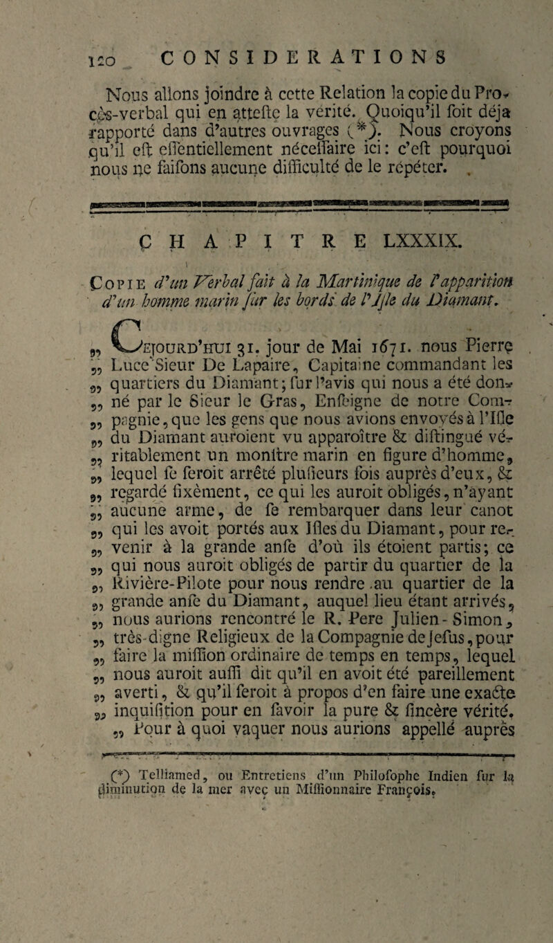 Nous allons joindre à cette Relation la copie du Pro^ çès-verbal qui en atteftç la vérité.^ Quoiqu’il foit déjà rapporté dans d’autres ouvrages Nous croyons qu’il eft elTentiellement néceifaire ici : c’eft pourquoi nous ne faifons aucune difficulté de le répéter. , CHAPITRE LXXXIX. I Copie Verhal fait à la Martinique de rapparition d'un homme marin fur les bords de l'^jjle du Diamant, g, C^'ejoürd’hui gi. jour de Mai 1571. nous Pierrç Luce'Sieur De Lapaire, Capitaine commandant les g, quartiers du Diamant; fur l’avis qui nous a été don:^ 5, né par le Sieur le Gras, Enfeigne de notre Comr 5, pagnie,que les gens que nous avions envoyés à l’IOe g, du Diamant auroient vu apparoître & diftingué vér 5^ ritablement un monltre marin en figure d’homme, 5, lequel fe feroit arrêté pluOeurs fois auprès d’eux, &: 9, regardé fixèment, ce qui les auroit obligés,n’àyant 5, aucune arme, de fe rembarquer dans leur canot 9, qui les avoit portés aux Iflesdu Diamant, pourrer 5, venir à la grande anfe d’où ils étoient partis; ce 5, qui nous auroit obligés de partir du quartier de la 9, Rivière-Pilote pour nous rendre .au quartier de la 95 grande anfe du Diamant, auquel lieu étant arrivés, 5, nous aurions rencontré le R. Pere Julien-Simon^ 5, très-digne Religieux de la Compagnie dejefus,pour 95 faire la million ordinaire de temps en temps, lequel 9, nous auroit auffi dit qu’il en avoit été pareillement 9, averti, & qu’il feroit à propos d’en faire une exafte inquifition pour en favoir la pure ^ fmcère vérité. 5, Pour à quoi vaquer nous aurions ' appellé auprès Tellifimed, ou Entretiens ^ d’un Philofophe Indien fur k diminution de la mer avec un Millionnaire François.
