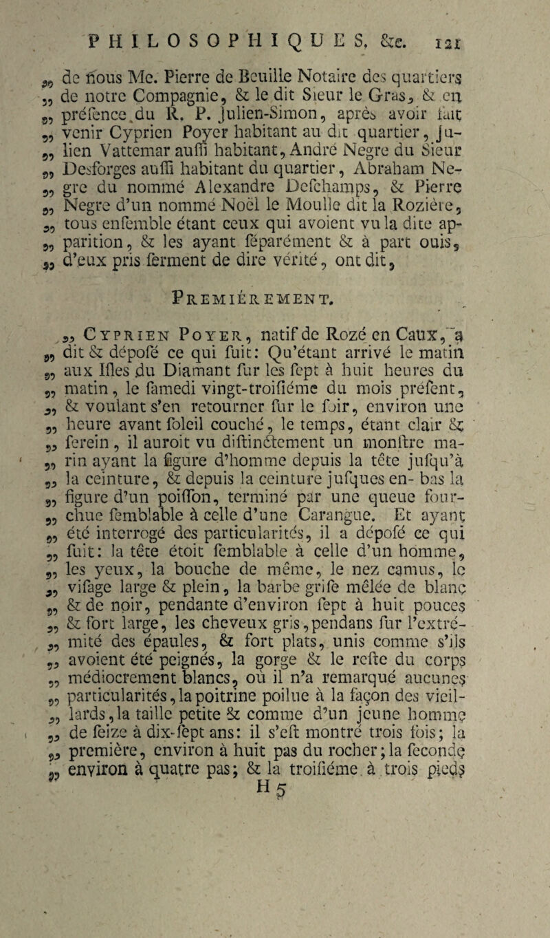 ^ de nous Me. Pierre de Bcuille Notaire des quartiers „ de notre Compagnie, & le dit Sieur le Gras^ & eu 5, préfence.du R. P. Julien-Simon, après avoir uaç „ venir Cypricn Poyer habitant au dit quartier, J u- 5, lien Vattcmar aufl] habitant, André Negre du Sieur j>5 Desforges auffi habitant du quartier, Abraham Ne- 3, grc du nommé Alexandre Dcfchamps, & Pierre 5, Negre d’un nommé Noël le Moulle dit la Rozièie, 3, tous enfemble étant ceux qui avoient vu la dite ap- 3, parition, & les ayant féparément & à part ouis, 55 d’eux pris ferment de dire vérité, ont dit, Premièrement. 3, Cyprien Poyer, natif de Rozé en Caux,'“^ 3, dit & dépofé ce qui fuit; Qu’étant arrivé le matin g, aux Ifles du Diamant fur les fept à huit heures du 5, matin, le (amedi vingt-troifiémc du mois préfent, 3, & voulant s’en retourner fur le foir, environ une 3, heure avant foleil couché, le temps, étant clair 5, ferein, il auroit vu diftinètcment un monllrc ma- 5, rin ayant la figure d’homme depuis la tête jufqu’à g, la ceinture, & depuis la ceinture jufqucs en- bas la g, figure d’un poifibn, terminé par une queue four- 35 chue femblable à celle d’une Carangue. Et ayant 3, été interrogé des particularités, il a dépofé ce qui 3, fuit: la tête étoit femblable à celle d’un homme, g, les yeux, la bouche de même, le nez camus, le 3, vifage large & plein, la barbe grife mêlée de blanç g, & de noir, pendante d’environ fept à huit pouces 3, & fort large, les cheveux gris,pendans fur l’cxtré- 3, mité des épaules, & fort plats, unis comme s’jIs 33 avoient été peignés, la gorge & le refte du corps 5, médiocrement blancs, où il n’a remarqué aucunes 5, particularités, la poitrine poilue à la façon des vieil- 3, lards,la taille petite & comme d’un jeune hommç 53 de feize à dix-fept ans: il s’eft montré trois fois; la 33 première, environ à huit pas du rocher;la fecondç P, environ à quatre pas ; & la troifiéme, à trois pied?