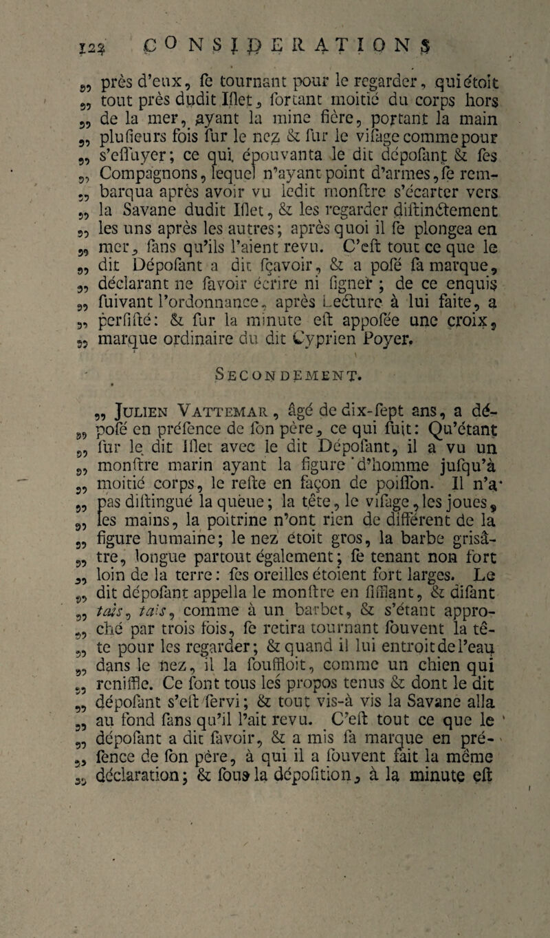 g, près d’eux, fe tournant pour le regarder, quiétolt 5, tout près dudit Iflet^ fortanc moitié du corps hors 5, de la mer,^^yant la mine fière, portant la main 5, plufieurs fois fur le nez & fur le vifage comme pour 5, s’efluyer; ce qui. épouvanta le dit depofant & Tes 5, Compagnons, lequel n’ayant point d’armes,fe rcm- 5, barqua après avoir vu ledit rnondre s’écarter vers 5, la Savane dudit Iflet, & les regarder diftinètement „ les uns après les autres; après quoi il fe plongea en 5, mer^ fans qu’ils l’aient revu. C’eft tout ce que le „ dit Dépolant a dit fçavoir , & a pofé fa marque, „ déclarant ne favoir écrire ni fignef ; de ce enquis 9, fuivant l’ordonnance, après Leèture à lui faite, a 3, perfiilé: & fur la minute eft appofée une croix, 5, marque ordinaire du dit Cyprien Foyer, Secondement. f „ Julien Vattemar , âgé de dix-fept ans, a dé- 9, pofé en préfence de fon père^ ce qui fuit: Qu’étant 5, fur le dit Ifet avec le dit Dépofant, il a vu un 9, monftre marin ayant la figure ’ d’homme jufqu’à 9, moitié corps, le refte en façon de poifTon. Il n’a* 9, pas dihingué la queue ; la tête, le vifage, les joues, 9, tes mains, la poitrine n’ont rien de différent de la 3, figure humaine; le nez étoit gros, la barbe grisâ- 5, tre, longue partout également ; fe tenant non fort „ loin de la terre : fes oreilles étoient fort larges. Le 9, dit dépofant appella le monftre en fifrlant, & difant 9, t(ùs^ comme à un barbet, & s’étant appro- 9, ché par trois fois, fe retira tournant fou vent la tê- 9, te pour les regarder; & quand il lui entroit de l’eau 9, dans le nez, il la fouffloit, comme un chien qui 9, reniffle. Ce font tous les propos tenus & dont le dit 9, dépofant s’elt fervi; & tout vis-à vis la Savane alla 9, au fond fans qu’il l’ait revu. C’ell tout ce que le ' 9, dépofant a dit favoir, & a mis fa marque en pré- ' 5, fence de fbn père, à qui il a fouvent fait la même 35 déclaration; & fou»la dépofition^ à la minute eft