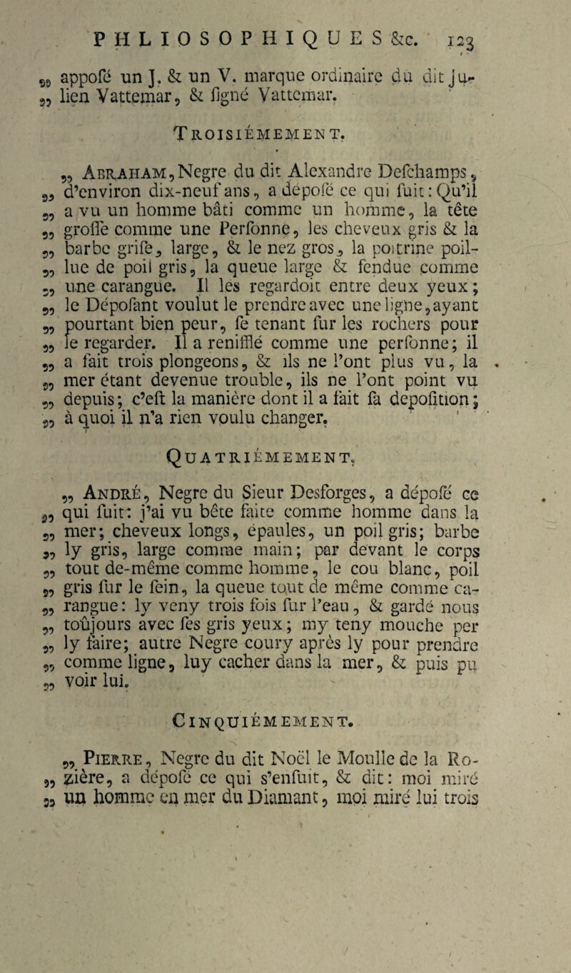 1 55 appofé un ]. & un V. marque ordinaire du dit 35 lien Vattemar, & ligné Yattcmar. Troisièmement. „ Abraham,Negre du dit Alexandre Defchamps, 9, d’environ dix-neuf ans, a depofé ce qui fuit : Qu’il 9, a vu un homme bâti comme un homme, la tête 9, grofle comme une Perfonne, les cheveux gris & la 5, barbe grife^ large, & le nez gros^ la poipdne poil- 5, lue de poil gris, la queue large & fendue comme 3, une carangue. Il les regardoit entre deux yeux ; 9, le Depofant voulut le prendre avec une ligne,ayant 9, pourtant bien peur, fe tenant fur les rochers pour 3, le regarder. Il a reniflé comme une perfonne ; il 9, a fait trois plongeons, & ils ne l’ont plus vu, la , 9, mer étant devenue trouble, ils ne l’ont point vu 9, depuis; c’eft la manière dont il a fait fa depofîtion; 9, à quoi il n’a rien vpulu changer, ' ’ Quatrièmement. 9, André , Negre du Sieur Desforges, a dépofé ce 3, qui fuit: j’ai vu bête faite comme homme dans la 9, mer; cheveux longs, épaules, un poil gris; barbe 9, ly gris, large comme main; par devant le corps 9, tout de-même comme homme, le cou blanc, poil 9, gris fur le fein, la queue tout de même comme ca- 9, rangue : ly veny trois fois fur l’eau, & gardé nous 9, toûjours avec fes gris yeux ; my teny mouche per 9, ly faire; autre Negre coury apres ly pour prendre 9, comme ligne, luy cacher dans la mer, & puis pu 9, voir lui. Cinquièmement. 9, Pierre , Negre du dit Noël le Moulle de la Ro- 9, zière, a dépofé ce qui s’enfuit, & dit: moi miré 39 un homme en mer du Diamant, moi miré lui trois /