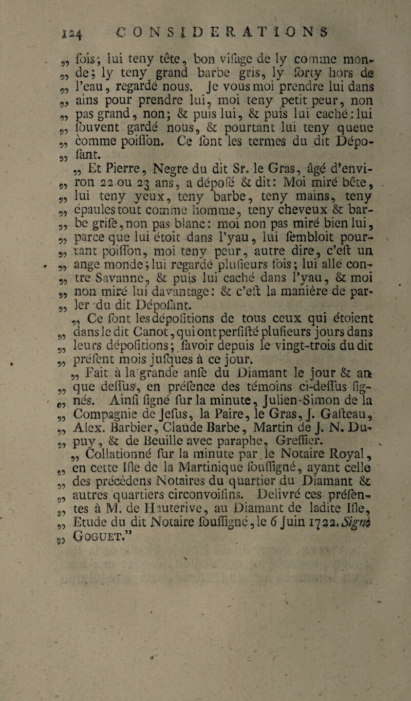 Î24 5, fois; lui teny tête, bon vifage de ly comme mon* 5, de; 1}^ teny grand barbe gris, ly Ibrty hors de „ Peau, regardé nous. Je vous moi prendre lui dans 5, ains pour prendre lui, moi teny petit peur, non „ pas grand, non; & puis lui, & puis lui caché.:lui 5, fouvent gardé nous, & pourtant lui teny queue 5, comme poiflbn. Ce font les termes du dit Dépo* 3, fant. „ Et Pierre, Negre du dit Sr. le Gras, âgé d’envi- 5, ron 22 ou 21 ans, a dépofé & dit: Moi miré bête, 5, lui teny yeux, teny barbe, teny mains, teny 5, épaules tout comme homme, teny cheveux & bar- 3, be grife,non pas blanc: moi non pas miré bien lui, „ parce que lui étoit dans l’yau, lui fembloit pour- 3, tant poiffon, moi teny peur, autre dire, c’eft un 5, ange monde;lui regardé plufieurs fois; lui allé con- 5, tre Savanne, & puis lui caché dans Pyau, & moi 5, non miré lui davantage: & c’elb la manière de par- 5, 1er'du dit Dépofant. 3, Ce font lesdépofitions de tous ceux qui étoient 5, dans le dit Canot, qui ont perfifté plufieurs jours dans 5, leurs dépofitions; favoir depuis le vingt-trois dudit ,, préfent mois jufques à ce jour. „ Fait à la'grande anfe du Diamant le jour & ati 5, que delfus', en préfence des témoins ci-deflTus fig- ç, nés. Ainfi figné fur la minute, Julien-Simon de la „ Compagnie de Jefus, la Paire, le Gras, J. Gafteau, „ Alex. Barbier, Claude Barbe, Martin de J. N. Du- 3, puy, & de Beuille avec paraphe. Greffier. ,, Collationné fur la minute par.le Notaire Royal, ç, en cette Ifie de la Martinique fouffigné, ayant celle „ des précèdens Notaires du quartier du Diamant & „ autres quartiers circonvoifins. Délivré ces préfen^ 3, tes à M. de Hauterive, au Diamant de ladite Ifie, J, Etude du dit Notaire fouffigné,le 6 Juin 1122.Sl^m ^3 Goguet.’* y