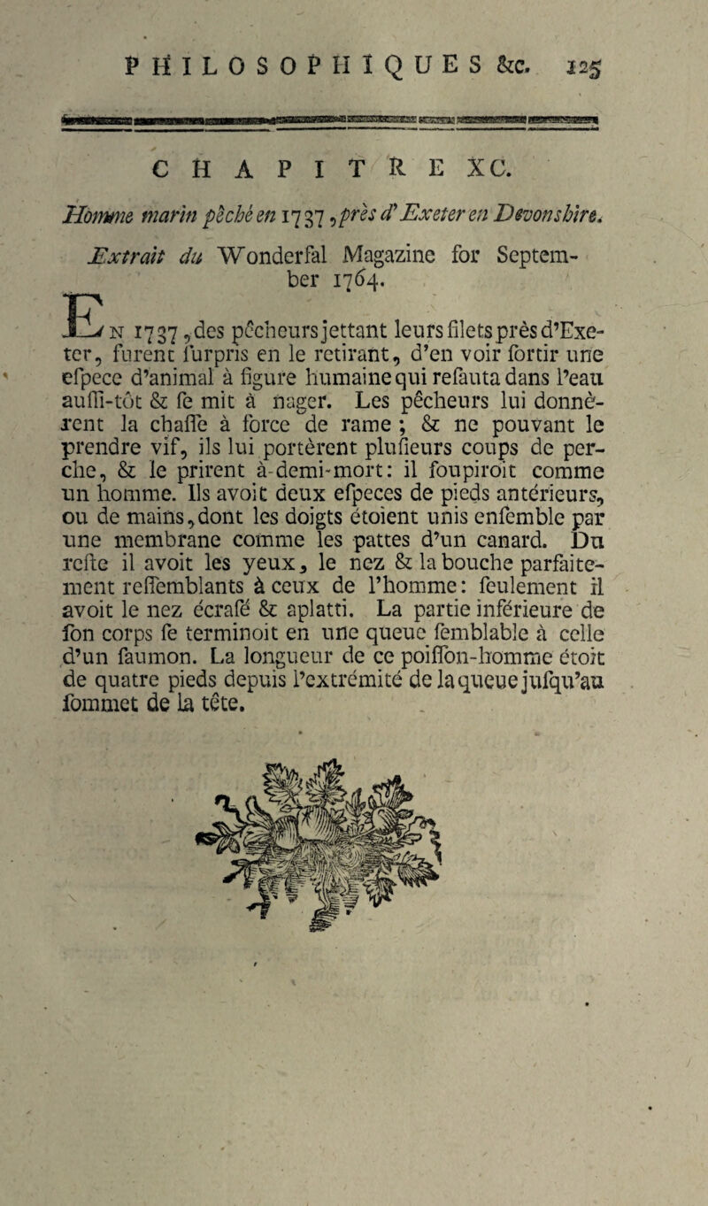 c ..jauaHiMi*iBae aspgpsjjgan CHAPITRE XC. Extrait du Wonderfal Magazine for Septem- ber 1764. JE N 1737 ^des pi^cheursjettant leurs filets près d’Exe- ter, furent furpris en le retirant, d’en voir fortir une efpece d’animal à figure humaine qui refauta dans l’eau aufii-tôt & fe mit à nager. Les pêcheurs lui donnè¬ rent la chafiTe à force de rame ; & ne pouvant le prendre vif, ils lui portèrent plufieurs coups de per¬ che, & le prirent à-demi*mort: il foupiroit comme un homme. Ils avoit deux efpeces de pieds antérieurs, ou de mains,dont les doigts étoient unis enfemble par une membrane comme les pattes d’un canard. Du rcfte il avoit les yeux, le nez & la bouche parfaite¬ ment refîemblants à ceux de l’homme : feulement il avoit le nez écrafé & aplatti. La partie inférieure de fon corps fe terminoit en une queue femblable à celle d’un faumon. La longueur de ce poifîbn-homme étok de quatre pieds depuis l’extrémité delaqueuejufqu’au fommet de la tête. \