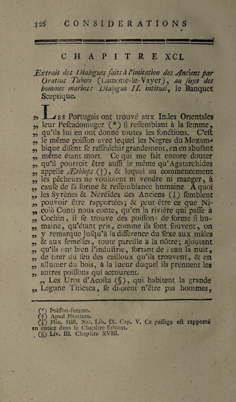 CHAPITRE XCL Mxtrmt des Dialogues faits à imitation des Anciens par O rat lus Tubero (Lamutte-le-Vayer), au fujet des hommes marins: Dialogue IL intitulé^ le Banquet Sceptique. ^ ^ I^Ê$ Portugais ont trouvé aux Indes Orientales 5, leur Pefcadomiiger (*) Il reiremblant à la femme, 55 qu’ils lui en ont donné toutes les fonétions. C’eft 55 le même poiflbn-avec lequel les Negres duMozam- 55 bique difent fe raffraîchir grandement,en en abufant 55 même étant mort Ce qui me fait encore douter 55 qu’il pourroit être auffi le même qu’Agatarchides 55 appelle Æthiops (f), & lequel au commencement 55 les pêcheurs ne vouloient ni vendre ni manger, à 55 caufe de fa forme & reflémblancc humaine.'Aquoi 5, les Syrênes & Néréides des Anciens ( femblent 55 pouvoir être rapportées; & peut-être ce que Ni- 5, colù Conti nous conte, qu’en la rivière qui palTe à '55 Cochin 5 il fe trouve des poiflbns de forme fi hu- 55 maine, qu’étant pris, comme ils font fouvent, on 5, y remarque jUfqu’à la différence du fexe aux mâles 5, & aux femelles, toute pareille à la nôtre; ajoutant 55 qu’ils ont bien l’indultrie, fbrtant de i eau la nuit, 55 de tirer du feu des cailloux qu’ils trouvent, & en 5, allumer du bois, à la lueur duquel ils prennent les 55 autres poilfons qui accourenu 5, Les Uros d’Acofta (§), qui habitent la grande 55 Lagune Titicaca, fe diioient n’être pas hommes. Ç') Poifîbn-femme. (f ) Apud Pîiotium. Plin. Hift. Nat. Lih. ÏX. Cfip. V. Ce paflage efl: rapporté en entier- dans le Chapitre fnivant. Liv. ni. Chapitre XVIII.