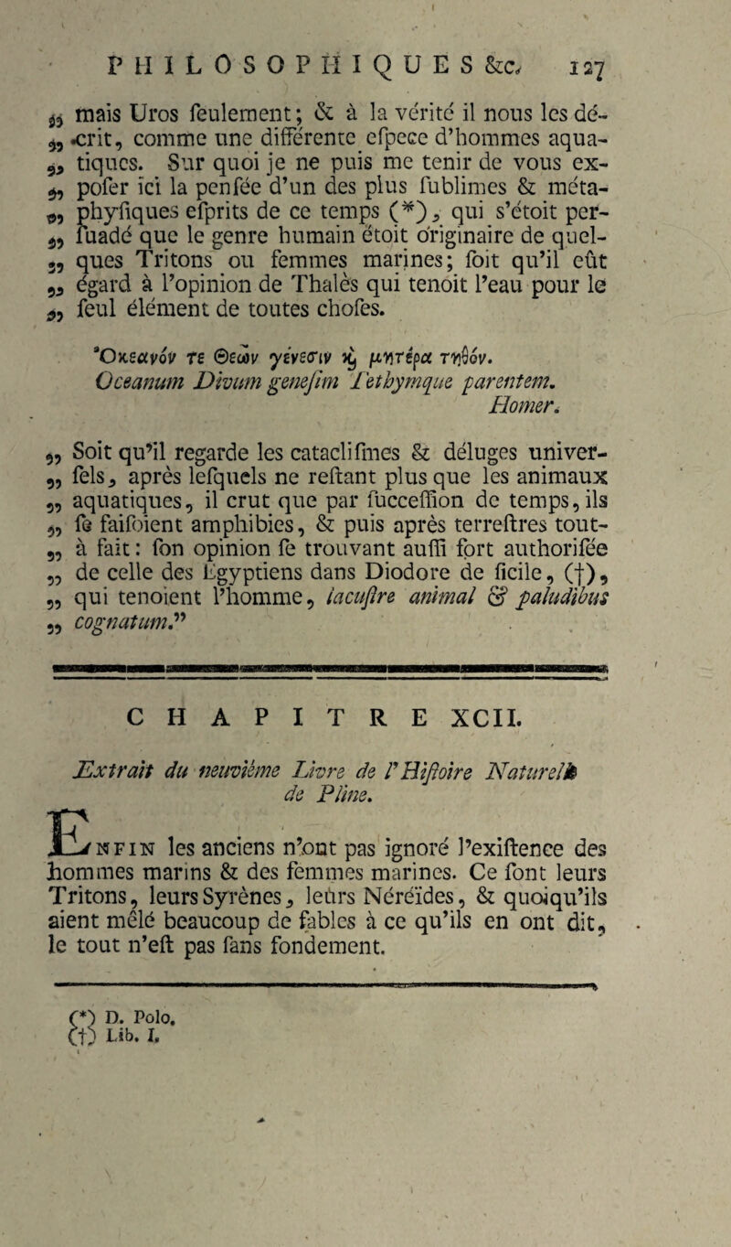 mais Uros feulement ; & à la vérité il nous les dé- ^5 <rit, comme une différente efpece d’hommes aqua- 5, tiques. Sur quoi je ne puis me tenir de vous ex- ^ pofer ici la penfée d’un des plus fublimes & méta- phyfiques efprits de ce temps qui s’étoit per- 55 fuadé que le genre humain ëtoit originaire de quel- 35 ques Tritons ou femmes marines; foit qu’il eût 55 égard à l’opinion de Thaïes qui tenoit l’eau pour le ^5 feul élément de toutes chofes. ’Oneccÿov Te ©ecôr 'y£v£(ri9 yy Oceanum Divitm genejlm l'ethyruq^iie parentem, Homer, 35 Soit qu’il regarde les catacli fines & déluges univer- 5, fels^ après lefquels ne reftant plus que les animaux 5, aquatiques, il crut que par fucceffion de temps, ils 3, fe faifoient amphibies, & puis après terreftres tout- 5, à fait : fon opinion fe trouvant auffi fort authorifée „ de celle des Egyptiens dans Diodore de ficile, (f), 5, qui tenoient l’homme, lacujîre animal d? paludibus 5, cognatum,'^'* CHAPITRE XCIL Extrait du neuvième Livre de rHifioire Naturelk de Pline, E^nfin les anciens n’ont pas ignoré l’exiftence des hommes marins & des femmes marines. Ce font leurs Tritons, leursSyrènes, leùrs Néréides, & quoiqu’ils aient mêlé beaucoup de fables à ce qu’ils en ont dit, le tout n’eft pas fans fondement. 1 (*) D. Polo, et; Lib. h
