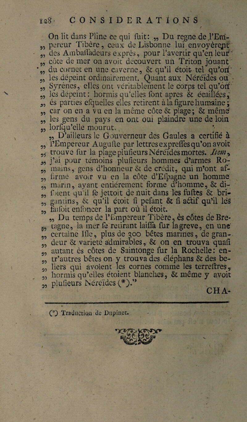 55 ?9 9? 59 59 99 59 99 99 99 99 On lit dans Pline ce qui fuit: „ Du régné de,PEm- 5, pereur Tibère, ceux de Lisbonne lui envoyèrejit des Ainbaliadeurs exprès, pour ravcrdr qu’en leur' côte de mer on avoic découvert un Triton jouant' du cornet en une caverne, & qu’il étoit tel qu’ôiï' les dépeint ordinairement. Quant aux Néréides qii ■ Syrènes, elles ont véritablement le corps tel qu’ôiï' les dépeint: hormis qu’elles font apres & écaillées, és parties efqueiles elles retirent à la figure humaine;' car on en a vu en la même côte & plage; & même' les gens du pays en ont oui plaindre une de loin loiTqu’elle mourut,. 5, D’ailleurs le Gouverneur des Gaules a certiflé à l’Empereur Augufte par lettres ex preffes qu’on a voit 5,- trouve fur la plage plufieurs Néréides mortes. Item y 5, j’ai pour témoins plufieurs hommes d’armes Ro- 5, mams, gens d’honneur & de crédit, qui m’ont af¬ firme avoir vu en la côte d’Efpagne un homme marin, ayant entièrement forme d’homme, & di- f lient qu’il fe jettoit de liuit dans les fuftes & bri- gandns, & qu’il étoit fi pefant & lî aél:if qu’il léâ faifoic enfoncer la part où il étoit. 5, Du temps de l’Empereur Tibère, ès côtes deBre* P, tagne, la mer fe retirant laifla fur lagreve, en une’ 5, certaine Ifle, plus de 300 bêtes marines, de gran- 5, deur & variété admirables, & on en trouva quaü 5, autant ès côtes de Saintonge fur la Rochelle: en- tr’autres bêtes on y trouva des éléphans & des bé¬ liers qui avoient les cornes comme les terrefîres, hormis qu’elles étoient bianclies, & même y avoit plufieurs Néréides CHA- 99 99 99 99 99 99 99 59 99 O TraciuctiQn de Diipinet.