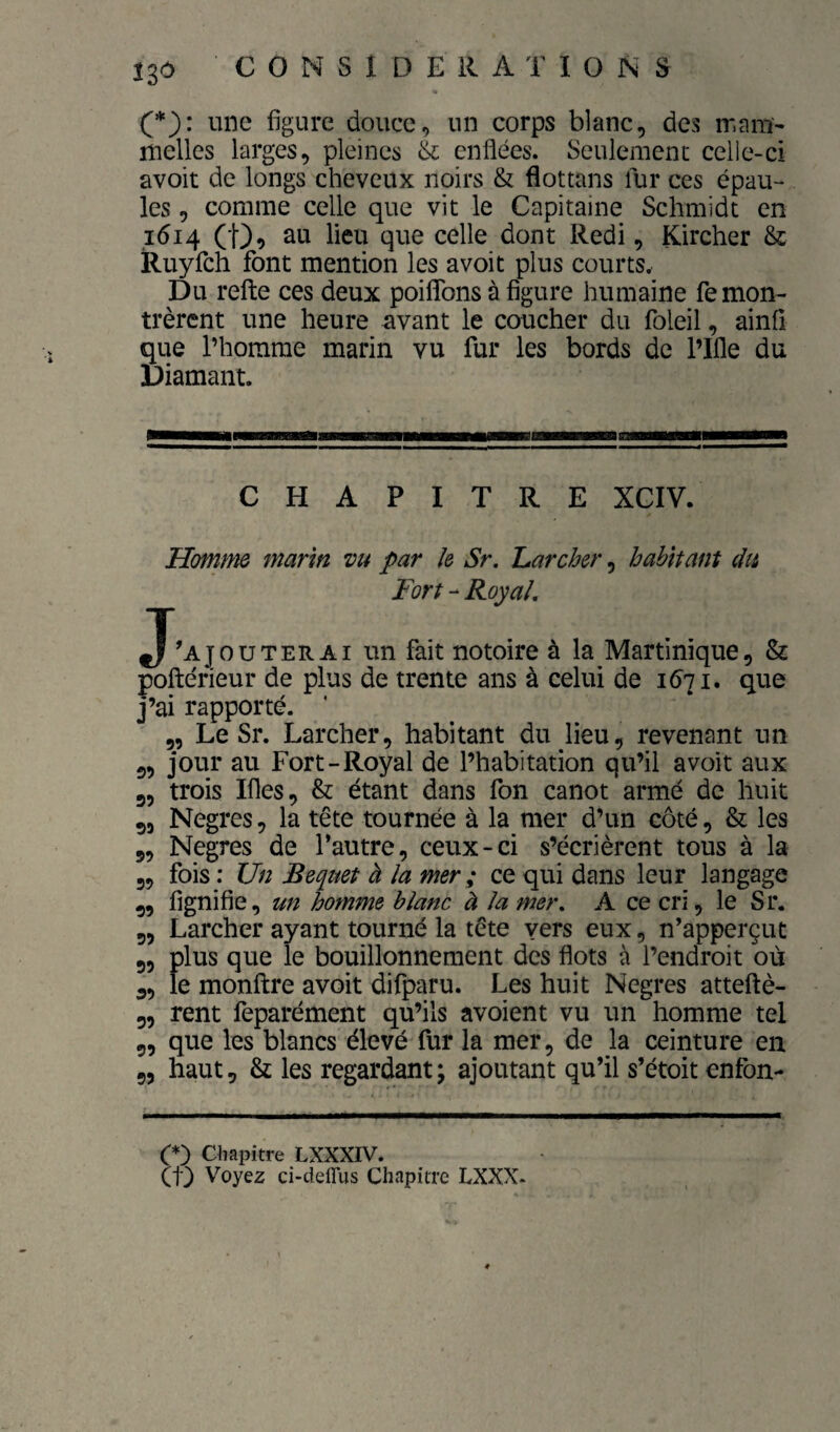 (*): une figure douce, un corps blanc, des ir.am- melles larges, pleines à; enflées. Seulement ceiie-ci avoir de longs cheveux noirs & flottans fur ces épau¬ les , comme celle que vit le Capitaine Schmidt en 1614 au lieu que celle dont Redi, Kircher & Ruyfch font mention les avoir plus courts. Du relie ces deux poifiTons à figure humaine remon¬ trèrent une heure vivant le coucher du foleil, ainfi que l’homme marin vu fur les bords de l’Ifle du Diamant. CHAPITRE XCIV. Homme marin vu par k Sr. Larcher, habitant du Fort - Royal, J'ajouterai un fait notoire à la Martinique, & poftérieur de plus de trente ans à celui de 1671. que j’ai rapporté. 5, Le Sr. Larcher, habitant du lieu, revenant un 5, jour au Fort-Royal de l’habitation qu’il avoir aux 3, trois Ifles, & étant dans fon canot armé de huit 55 Negres, la tête tournée à la mer d’un côté, & les 5, Negres de l’autre, ceux-ci s’écrièrent tous à la 3, fois ; Un Bequet à la mer ; ce qui dans leur langage 3, lignifie, un homme blanc à la mer, A ce cri, le Sr. 5, Larcher ayant tourné la tête vers eux, n’apperçut 3, plus que le bouillonnement des flots à l’endroit où 3, le monllre avoir difparu. Les huit Negres attellè- 3, rent feparément qu’ils avoient vu un homme tel 5, que les blancs élevé fur la mer, de la ceinture en 5, haut, & les regardant; ajoutant qu’il s’étoit enfon- O Chapitre LXXXIV. (1} Voyez ci-delTus Chapitre LXXX-