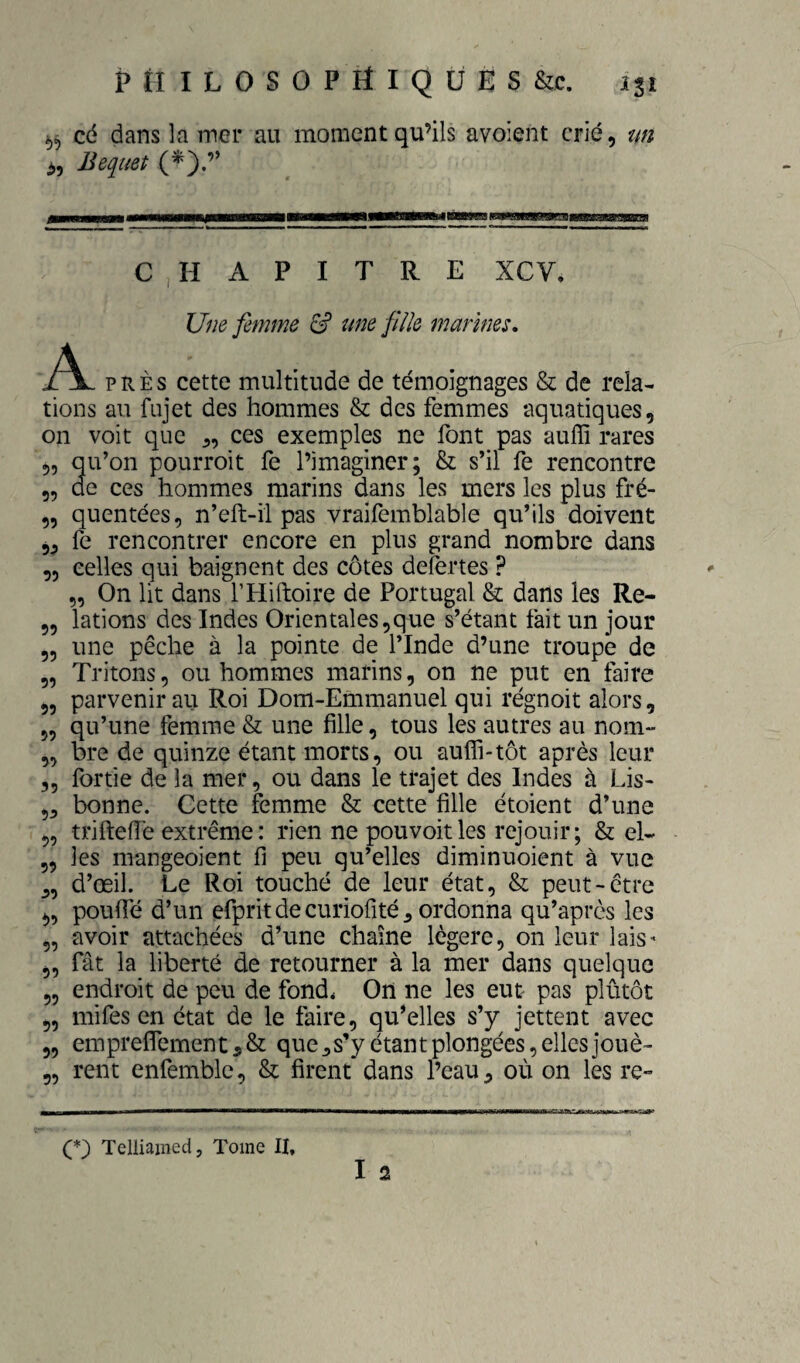 cé dans la iner au moment qu’ils avoient crié, un JJequet (^).” C , H A P I T R E XCV, Une femme & une fille marines, A PRÈS cette multitude de témoignages & de rela¬ tions au fujet des hommes & des femmes aquatiques, on voit que ces exemples ne font pas auffi rares 55 qu’on pourroit fe l’imaginer; & s’il fe rencontre 55 de ces hommes marins dans les mers les plus fré- 5, quentées, n’eft-il pas vraifemblable qu’ils doivent fe rencontrer encore en plus grand nombre dans „ celles qui baignent des côtes defertes ? 5, On lit dans THiftoire de Portugal & dans les Re- 5, lations des Indes Orientales5que s’étant fait un jour 55 une pêche à la pointe de l’Inde d’une troupe de „ Tritons, ou hommes marins, on ne put en faire 5, parvenir au Roi Dom-Emmanuel qui régnoit alors, 5, qu’une femme & une fille, tous les autres au nom- ,5 bre de quinze étant morts, ou aufîi-tôt après leur 5, fortie de la mer, ou dans le trajet des Indes à Lis- ,3 bonne. Cette femme & cette fille étoient d’une ,5 trifteiïe extrême : rien nepouvoitles rejouir; & el- 5, les mangeoient fi peu qu’elles diminuoient à vue _5, d’œil. Le Roi touché de leur état, & peut-être ^5 pouffé d’un efprit de curiofité 5 ordonna qu’après les „ avoir attachées d’une chaîne légère, on leur lais- ^5 fât la liberté de retourner à la mer dans quelque „ endroit de peu de fond* On ne les eut pas plûtôt 5, mifes en état de le faire, qu’elles s’y jettent avec „ empreflement5& que^s’y étant plongées, elles jouè- 55 rent enfemblc, & firent dans l’eau, où on les re- Telliained, Tome II,