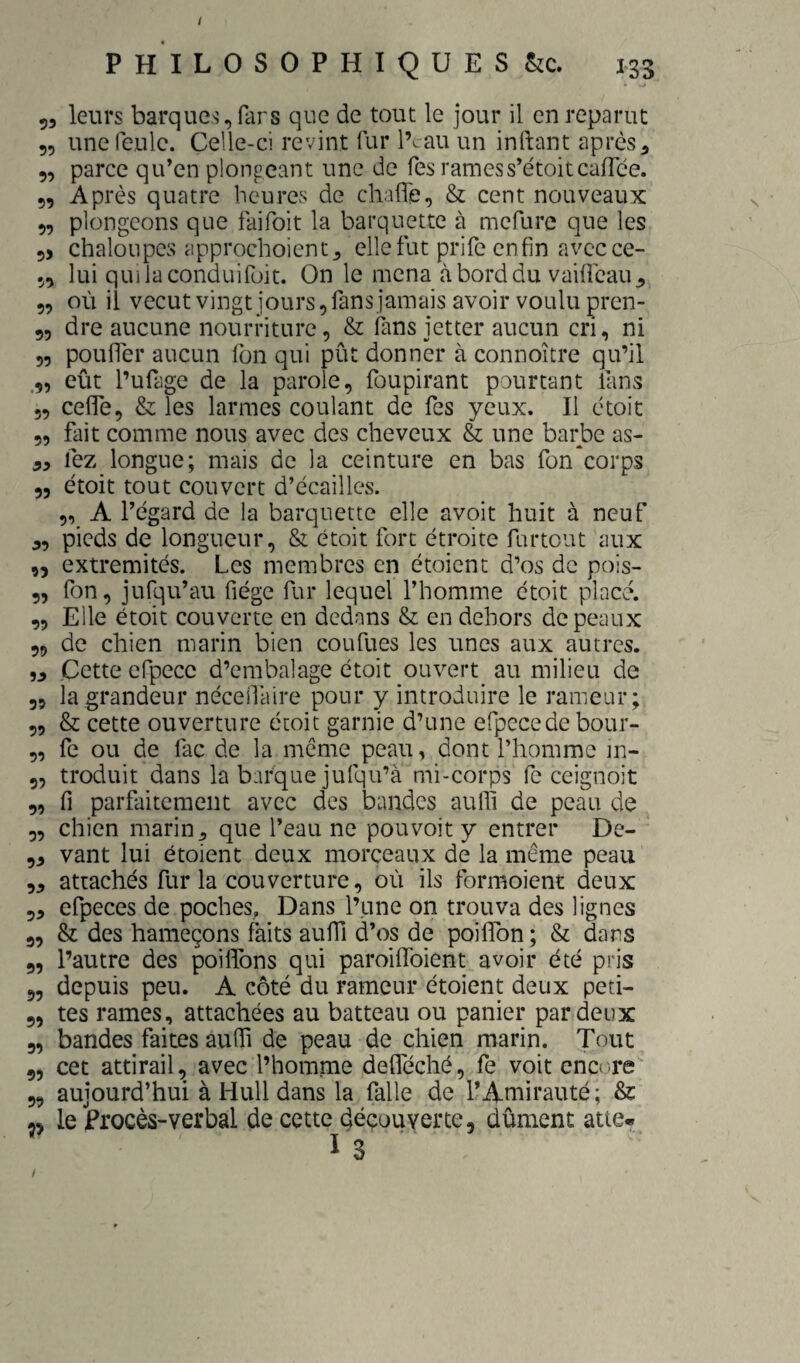 P H I L 0 s 0 P H I Q ü E s &c. 133 53 leurs barques, fars que de tout le jour il en reparut 55 une feule. Celle-ci revint fur l’i-au un inlhmt apres 3 5, parce qu’en plongeant une de Tes ramess’étoitcaffce. 5, Après quatre heures de chaffe, & cent nouveaux 5, plongeons que faifoit la barquette à mefure que les 53 chaloupes approchoicntj elle fut prife enfin avec ce- 55 lui quiiaconduifüit. On le mena à bord du vaifleau 3 5, où il vecutvingt jours, fans jamais avoir voulu pren- 5, dre aucune nourriture, & fins jetter aucun cri, ni 5, poufiTer aucun fon qui pût donner à connoître qu’il .5, eût l’ufage de la parole, foupirant pourtant fans 5, cefie, & les larmes coulant de fes yeux. Il ctoit 5, fait comme nous avec des cheveux & une barbe as- 33 fez longue; mais de la ceinture en bas fün*corps 55 étoit tout couvert d’écailles. „ A l’égard de la barquette elle avoit huit à neuf 3, pieds de longueur, & étoit fort étroite furtout aux ,5 extrémités. Les membres en étoienc d’os de pois- 5, fon, jufqu’au fiége fur lequel l’homme étoit placé. ,5 Elle étoit couverte en dedans & en dehors de peaux 59 de chien marin bien coufues les unes aux autres. 33 Cette efpece d’erabalage étoit ouvert au milieu de 5, la grandeur néceilaire pour y introduire le rameur; „ & cette ouverture étoit garnie d’une efpccede bour- „ fe ou de fac de la même peau, dont l’homme in- 5, troduit dans la barque jufqu’à mi-corps fe ceignoit 5, fl parfaitement avec des bandes auffi de peau de 5, chien marin 3 que l’eau ne pouvoir y entrer De- 53 vant lui étoient deux morceaux de la même peau 53 attachés fur la couverture, où ils formoient deux 53 efpeces de poches. Dans l’une on trouva des lignes 5, & des hameçons faits aufii d’os de poififon ; & dans 5, l’autre des poillbns qui paroiffoient avoir été pris 5, depuis peu. A côté du rameur étoient deux peti- 5, tes rames, attachées au batteau ou panier par deux 5, bandes faites aufil de peau de chien marin. Tout 5, cet attirail, avec l’homme delféché, fe voit encore 5, aujourd’hui à Hull dans la falle de l’Amirauté; & 55 le procès-verbal de cette découverte, dûment atte. I 3 /