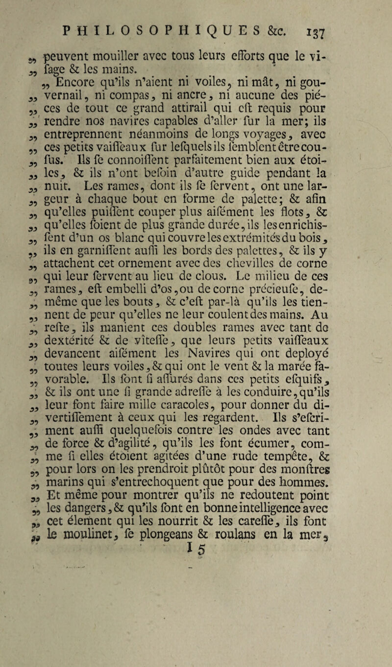 J, peuvent mouiller avec tous leurs efforts que le vi- fage & les mains. „ Encore qu’ils n’aient ni voiles, ni mât, ni gou- vernail, ni compas ^ ni ancre ^ ni aucune des pié- 5, ces de tout ce grand attirail qui cft requis pour rendre nos navires capables d’aller fur la mer; ils entreprennent néanmoins de longs voyages ^ avec ces petits vailfeaux fur lefquelsils lémblent être cou- fus. Ils fe connoiffent parfaitement bien aux étoi¬ les^ & ils n’ont befoin d’autre guide pendant la nuit. Les rames, dont ils fe fervent, ont une lar¬ geur à chaque bout en forme de palette; & afin qu’elles puiffent couper plus aifément les flots 3 & qu’elles foient de plus grande durée,ils lesenrichis- fent d’un os blanc qui couvre les extrémités du bois ^ ils en garniffent aufli les bords des palettes, & ils y attachent cet ornement avec des chevilles de corne qui leur fervent au lieu de clous. Le milieu de ces rames J, efl embelli d’os, ou de corne précieufe, de- même que les bouts, & c’efl: par-là qu’ils les tien¬ nent de peur qu’elles ne leur coulent des mains. Au refte, ils manient ces doubles rames avec tant de dextérité & de vîtefle, que leurs petits vaiffeaux devancent aifément les Navires qui ont déployé toutes leurs voiles,& qui ont le vent & la marée fa¬ vorable. Ils font fl aflurés dans ces petits efquifs^ & ils ont une fi grande adreffe à les conduire,qu’ils leur font faire raille caracoles, pour donner du di- vertiffement à ceux qui les regardent. Ils s’eferi- ment auflî quelquefois contre' les ondes avec tant de force & d’agilité, qu’ils les font écumer, com¬ me fi elles étoient agitées d’une rude tempête, & 5^ pour lors on les prendroit plûtôt pour des monftres marins qui s’entrechoquent que pour des hommes. Et même pour montrer qu’ils ne redoutent point les dangers, & qu’ils font en bonne intelligence avec cet élertient qui les nourrit & les careffe, ils font le moulinet, fe plongeans & roulans en la mer g 15 yy 59 55 55 55 55 55 55 5^ 55 f>5 55 55 95 55 55 55 95 95 55 55 55 95 55 < 55 59 55 99 55