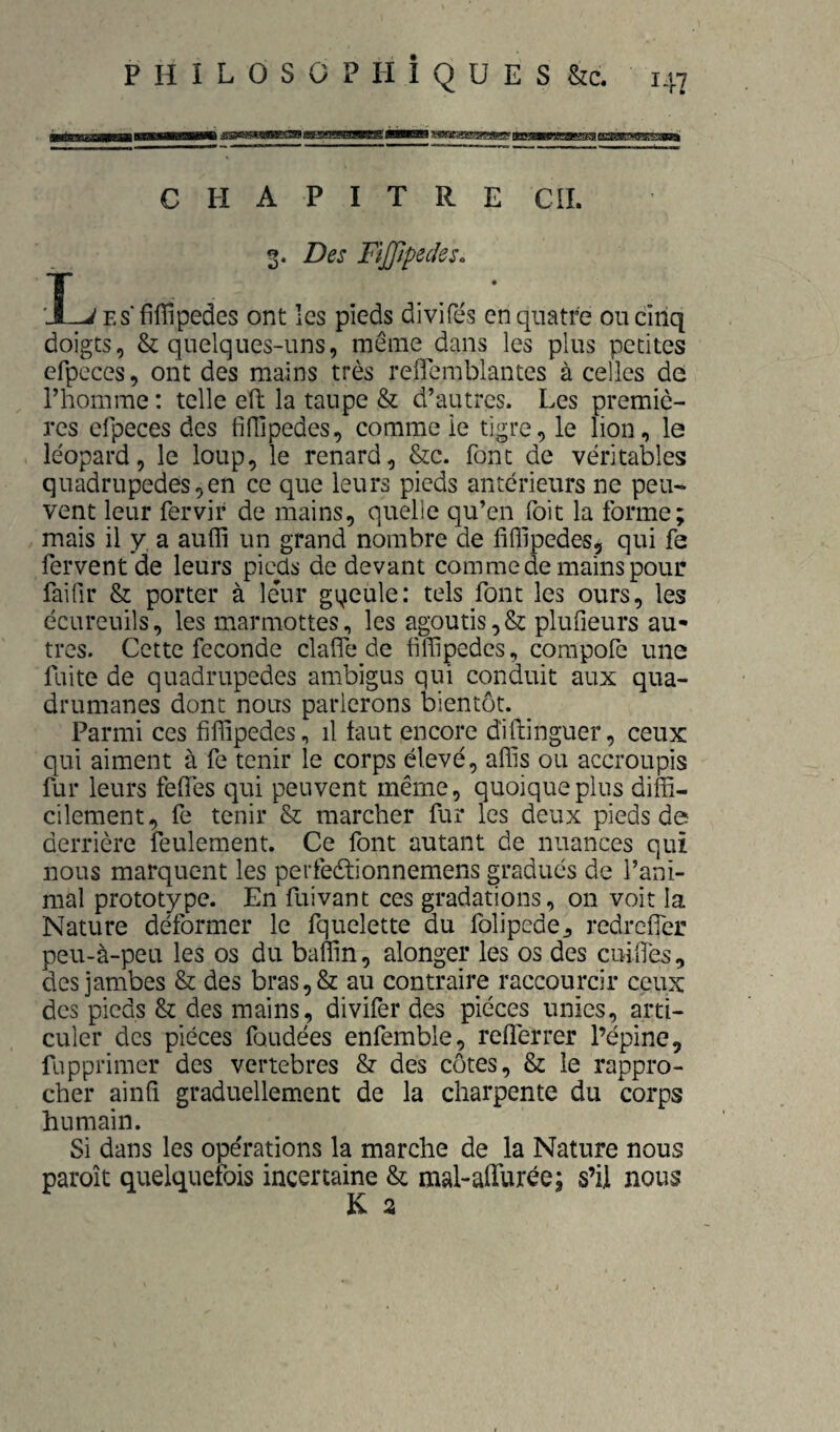 chapitre cil g. Des Fijppeiles. L Es'fiffipedes ont les pieds divifés en quatre ou cinq doigts, & quelques-uns, inême^dans les plus petites efpcces, ont des mains très reflemblantes à celles de l’homme : telle eü; la taupe & d’autres. Les premiè¬ res efpeces des fifllpedes, comme ie tigre, le lion, le léopard, le loup, le renard, &c. font de véritables quadrupèdes,en ce que leurs pieds antérieurs ne peu¬ vent leur fervir de mains, quelle qu’en foit la forme; mais il y a auffi un grand nombre de liflipedes, qui fe fervent de leurs picüs de devant comme de mains pour faifir & porter à leur gqeule: tels font les ours, les écureuils, les marmottes, les agoutis,& plufieurs au¬ tres. Cette fécondé clafTe de fiffipedes, corapofe une fuite de quadrupèdes ambigus qui conduit aux qua¬ drumanes dont nous parlerons bientôt. Parmi ces filTipedes, il faut encore diftinguer, ceux qui aiment à fe tenir le corps élevé, affis ou accroupis fur leurs feffes qui peuvent même, quoique plus diffi¬ cilement, fe tenir & marcher fur les deux pieds de derrière feulement. Ce font autant de nuances qui nous marquent les perfeètionnemens gradués de l’ani¬ mal prototype. En fuivant ces gradations, on voit la Nature déformer le fquelette au folipede^ redrefler peu-à-peu les os du baffin, alonger les os des cuiiTès, des jambes & des bras,& au contraire raccourcir ceux des pieds & des mains, divifer des pièces unies, arti¬ culer des pièces fondées enfemble, refferrer l’épine, fupprimer des vertébrés & des côtes, & le rappro¬ cher ainfi graduellement de la charpente du corps humain. Si dans les opérations la marche de la Nature nous paroît quelquefois incertaine & mal-afTurée; s’il nous