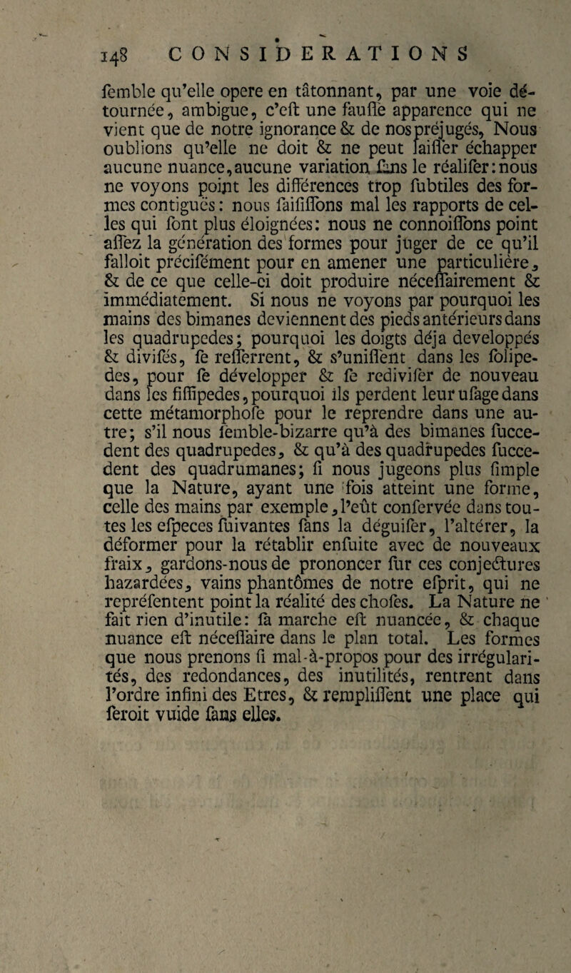 femble qu’elle opéré en tâtonnant, par une voie dé¬ tournée, ambiguë, c’eft une fauflè apparence qui ne vient que de notre ignorance & de nospréjugés. Nous oublions qu’elle ne doit & ne peut faifler échapper aucune nuance,aucune variation ûns le réaliferinous ne voyons point les différences trop fubtiles des for¬ mes contiguës : nous faififlbns mal les rapports de cel¬ les qui font plus éloignées: nous ne connoiffons point alfez la génération des'formes pour juger de ce qu’il falloir précifément pour en amener une particulière ^ & de ce que celle-ci doit produire néceffairement & immédiatement. Si nous ne voyons par pourquoi les mains des bimanes deviennent des pieds anterieurs dans les quadrupèdes; pourquoi les doigts déjà développés & divifés, fe relferrent, & s’unifient dans les folipe- des, pour fè développer & fe redivifer de nouveau dans les fiflipedes, pourquoi ils perdent leur ufage dans cette métamorphofe pour le reprendre dans une au¬ tre; s’il nous lémble-bizarre qu’à des bimanes fucce- dent des quadrupèdes^ & qu’à des quadrupèdes fucce- dent des quadrumanes; fi nous jugeons plus fimple que la Nature, ayant une 'fois atteint une forme, celle des mains par exemple ^ l’eût confcrvée dans tou¬ tes les efpeces fuivantes fans la déguifer, l’altérer, la déformer pour la rétablir enfuite avec de nouveaux fraix, gardons-nous de prononcer fur ces conjectures bazardées J vains phantômes de notre efprit, qui ne repréfencent point la réalité des chofes. La Nature ne fait rien d’inutile: la marche effc nuancée, & chaque nuance elt nécefiaire dans le plan total. Les formes que nous prenons fi mal-à-propos pour des irrégulari¬ tés, des redondances, des inutilités, rentrent dans l’ordre infini des Etres, StremplifiTent une place qui feroit vuide fans elles.