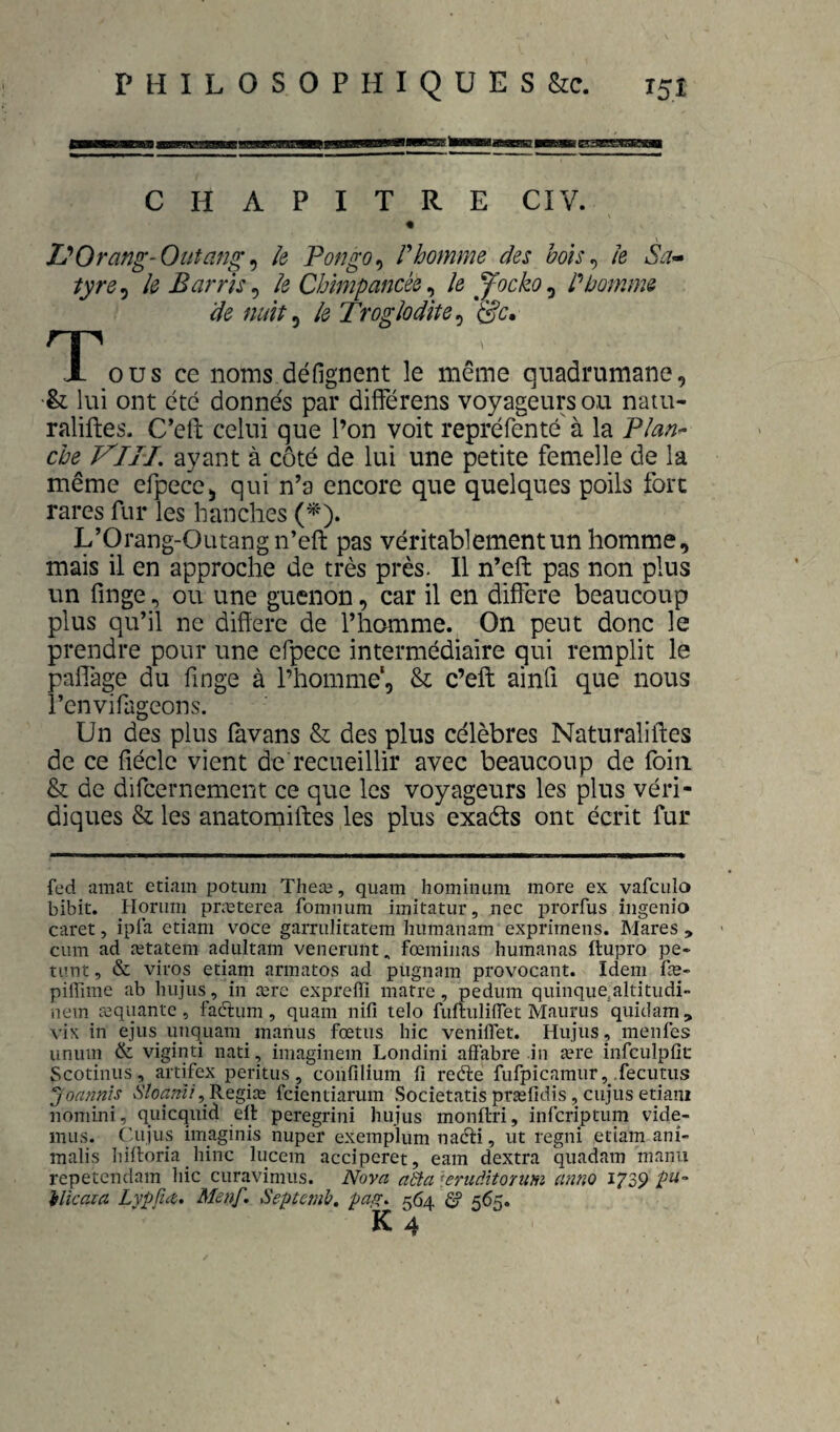«n CHAPITRE CIV. « I^Orang-Oiitang ^ k F on go ^ V homme des bo'is^ Je Sa* tyre^ îe Barris^ Je Chîmpancèe ^ le Jocko^ P homme de nuit ^ le Troglodîte^ T ous ce noms défignent le même quadrumane, •& lui ont été donnés par difFérens voyageurs ou natu- raliftes. C’eft celui que l’on voit repréfenté à la PJan^ che^ VlII, ayant à côté de lui une petite femelle de la même efpecc, qui n’a encore que quelques poils fort rares fur les hanches (^■). L’Orang-Outang n’eft pas véritablement un homme, mais il en approche de très près. 11 n’eft pas non plus un finge, ou une guenon, car il en différé beaucoup plus qu’il ne différé de l’homme. On peut donc le prendre pour une efpece intermédiaire qui remplit le paffage du finge à l’homme', & c’eft ainfi que nous l’envifageons. Un des plus favans & des plus célèbres Naturaliftes de ce fiéclc vient de recueillir avec beaucoup de foin & de difcernement ce que les voyageurs les plus véri¬ diques & les anatomiftes les plus exaèts ont écrit fur fed amat etiam potum Theæ, qiiam hominiini more ex vafculo bibit. Horiini præterea foninum imitatur, nec prorfus ingenio caret, ipia etiam voce garnilitatem hiimanam exprimens. Mares , cum ad ætatem adultam venenint, fœmiiias humaiias ftupro pe- timt, & viros etiam armatos ad pugnam provocant. Idem fæ- piffime ab hiijiis, in ærc expreiïi matre, pedum quinque^altitiidi- nem requante, faétiim, quani nifi telo fuflnliiïet Maiirus quidam, vix in ejus unquam manus fœtus hic veniflet. Hujus, menfes unum & viginti nati, imaginem Londini affabre in ære infculplic Scotiniis, artifex peritus, confilium fi redire fufpicamur, .fecutus ^ oannis Sloanli ^ fcientiarum Societatis præfidis, cujus etiam nomini, quicquid elt peregrini hujus monftri, infcriptum vide- iiiiis. Cujus imaginis nuper exemplum naéiri, ut regni etiam ani- malis Iiiitoria hinc lucem acciperet, eam dextra quadam manu repetendam hic curavimus. Nova aBa 'f.erudïtoïum anno 172,9 ilicaia Lypü<z, MenP Septemb, pafc^ 564 é 565.