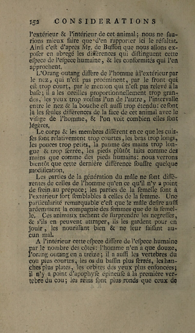 l’extérieur & l’intérieur de cet animal; nous ne fau^ rions mieux faire que'd’en rapporter ici le réfultat, Ainfi c’eft d’après Mr. de Buffon que nous allons ex- poPer en abrégé les différences qui diftinguent cette efpecG de l’elpecç humaine, & les conformités qui i’en approchent. L’Orang-outang différé de l’homme ài’extérieurpar le nez J, qui n’eft pas proéminent, par le front qui eft trop court, par le menton qui n’eft pas relevé a la bafe; il aies oreilles proportionnellement trop gran^ des, les yeux trop voifins l’un de l’autre^ l’intervalle entre le nez & la bouche eft aulTi trop étendu: ce font jà les feules différences de la face de cet animal avec le vifage de l’homme, & l’on voit combien elles font légères, Le corps & les membres diflerent en ce que les çuis- fes font relativement trop courtes^ les bras trop longs, les pouces trop petits, la paume des mains trop lon¬ gue èt trop ferrée, les pieds plûtôt faits comme des mains que comme des pieds humains: nous verrons bientôt que cette dernière diftérençc fouffre quelque modification, Les parties de la génération du mâle ne font diffé- ïentes de celles de l’homme qu’en ce qu’il n’y a point de frein>au prépuce; les parties de la femelle font à l’extérieur tort femblables à celles de la femme. Une particularité remarquable c’eft que le mâle defire aufiî ardemment la compagnie des femmes que de la femel¬ le, Çes animaux tachent de furprendre les ncgrclTcs, & s’ils en peuvent attraper, ils les gardent pour en jouir, les nouriftant bien & ne leur faifant au¬ cun mal. A l’intérieur cette efpece différé del’cfpece humaine par le nombre des côtes: l’homme n’en a que douze, j’orang outang en a treize ; il a auffi les vertébrés du CQu plus courtes, les os du bafîin plus ferrés, les han¬ ches pi us plates, les orbites des yeux plus enfoncées; il n’> a point d’apophyfe épineufe à la première ver^ tçbre du cou ; les reins font plus ronds que ceux dç