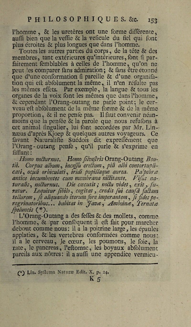 l’homme , & les uretères ont une forme différente, auffi bien que la velfie & la veficule du fiel qui font plus étroites & plus longues que dans Thomme. Tontes les autres parties du corps, de la tête & des membres, tant extérieures qu’intérieures,font fi par¬ faitement femblables à celles de l’homme, qu’on ne peut !es comparer fans admiration; & fans être étonné que d’une conformation fi pareille & d’une organifa- tion qui eit abfolument la même,, il n’en réfulte pas les mêmes effets. Par exemple, la langue & tous les organes de la voix font les mêmes que dans l’homme, & cependant l’Orang-outang ne parle point; le cer¬ veau efi: abfolument de la même forme & de la même proportion, & il ne peiife pas. 11 faut convenir néan¬ moins que la penfée & la parole que nous refufons à cet animal fingulier, lui font accordées par Mr. Lin- næus d’après Kjoep & quelques autres voyageurs. Ce favant Naruralifte Suédois dit expreflément que l’Orang-outang penfe , qu’il parle & s’exprime en fifflant : Homo jw&urnus. HomoOrang-Outang Bou- til. Corpus album ^ incejfu eretium^ pïli alhï contortupU- catï^ ociili orhiculatï^ îrïdl pupïllaque aurea. Fa’pebrôO anîîce incumbzntes cum membrana nîdtifante. Vifus na¬ turalisa no&urnus. Die cœcutlt ; noeîu videt^ exit ^ fu-^ ratur. Loquitur fibilo ^ cogitât ^ crédit fui caufâ fa&am teilurem^ Je aliquando iterum fore imperantem ^ fi fides pe- regrinatoribus»,, habitat in ^avre^ jimhoina^ Ternatae fpeiuncis (^). L’Orang-Outang a des feffes & des mollets, comme l’homme, & 'p^i* conféquent il efi: fait pour marcher debout comme nous: il a la poitrine large, les épaules applaties, & les vertebres conformées comme nous:, il a le cerveau, le cœur, les poumons, le foie, la rate, le pancréas, l’eflomac, les boyaux abfolument pareils aux nôtres: il a auffi une appendice vermicu- (0 Lin. Syilema Natiiræ Edit. X, p. 24,
