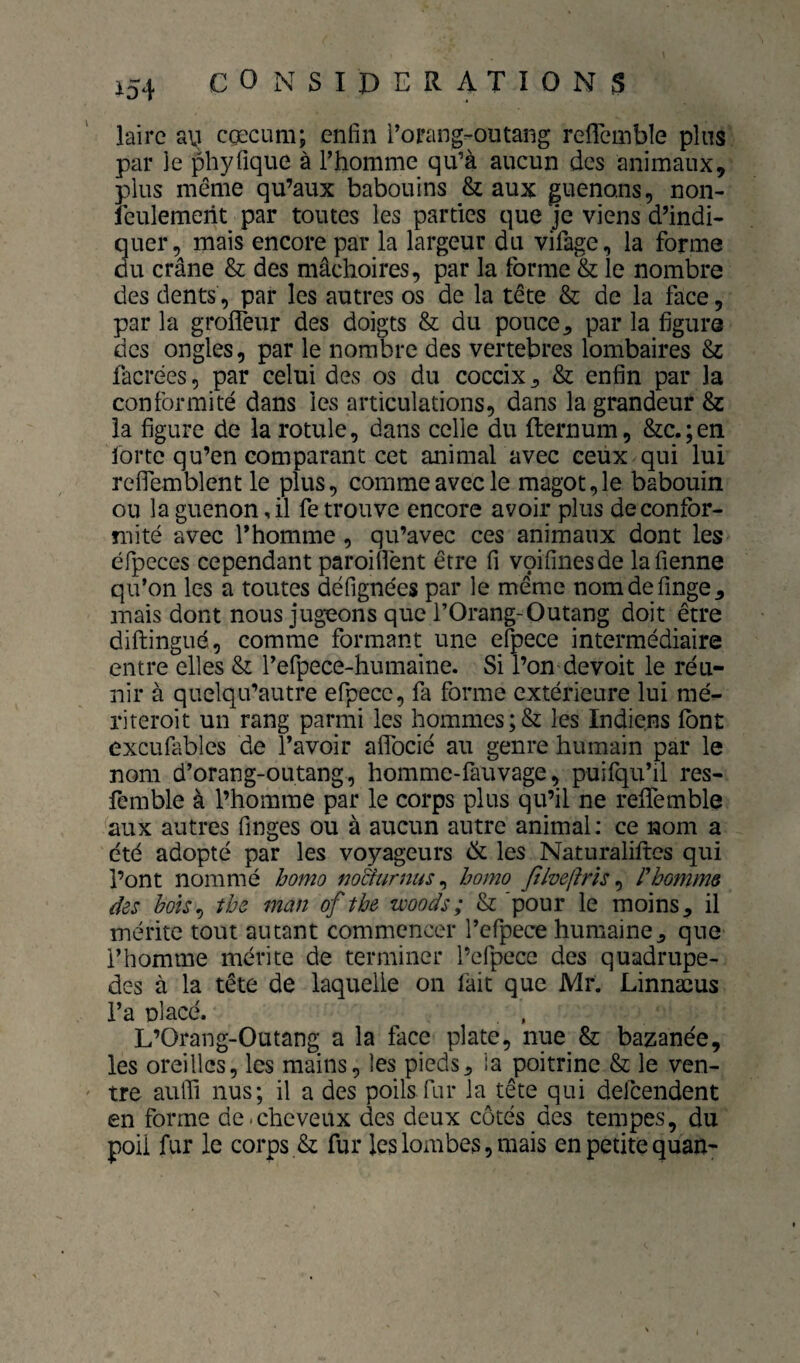lairc au cæcum; enfin i'orang-outang refleinbîe plus par Je phyfique à l’homme qu’à aucun des animaux, plus même qu’aux babouins & aux guenons, non- feulemerit par toutes les parties que je viens d’indi¬ quer, mais encore par la largeur du vifage, la forme du crâne & des mâchoires, par la forme & le nombre des dents, par les autres os de la tête & de la face, par la grofleur des doigts & du pouce^ par la figure des ongles, par le nombre des vertebres lombaires 8z facrées, par celui des os du coccix ^ & enfin par la conformité dans les articulations, dans la grandeur 8z la figure de la rotule, dans celle du fternum, &c.;en forte qu’en comparant cet animal avec ceux qui lui reflemblent le plus, comme avec le magot,le babouin ou la guenon, il fe trouve encore avoir plus de confor¬ mité avec l’homme , qu’avec ces animaux dont les éfpeces cependant paroiflent être fi voifinesde lafienne qu’on les a toutes défignées par le meme nomdefinge, mais dont nous jugeons que l’Orang-Outang doit être diftingué, comme formant une efpece intermédiaire entre elles 8z l’efpece-humaine. Si l’on devoit le réu¬ nir à quelqu’autre efpece, fa forme extérieure lui mé- riteroit un rang parmi les hommes ;& les Indiens font excufables de l’avoir alTocié au genre humain par le nom d’orang-outang, homme-fauvage, puifqu’il res- femble à l’homme par le corps plus qu’il ne reifemble aux autres finges ou à aucun autre animal: ce nom a été adopté par les voyageurs de les Naturaliftes qui l’ont nommé homo mciurnus ^ homo filveftrîs ^ rhomme des bois^ the man of tbe woods; & 'pour le moins, il mérite tout autant commencer l’efpece humaine, que l’homme mérite de terminer l’efpece des quadrupè¬ des à la tête de laquelle on lait que Mr. Linnæus i’a placé. L’Orang-Outang a la face plate, nue & bazanée, les oreilles, les mains, les pieds, la poitrine & le ven¬ tre aulfi nus; il a des poils.fur la tête qui defeendent en forme de.cheveux des deux côtés des tempes, du poil fur le corps & fur les lombes, mais en petite quan-