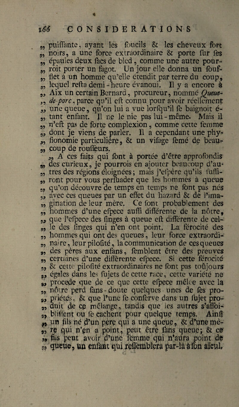 « ï6S CONSIDERATIONS „ puilTante, ayant les foucils & les cheveux fort 55 noirs, a une force extraordinaire & porte fur Tes 5, épaules deux facs de bled, comme une autre pour- 55 roit porter un fagot. Un jour elle donna un fouf- 55 flet à un homme qu’elle étendit par terre du coup, 55 lequel refta demi-heure évanoui. Il y a encore à 55 Aix un certain Bernard 5 procureur, nommé ,5 ^ parce qu’il cft connu pour avoir réellement 55 une queue, qu’on lui a vue loiTqu’il fe baignoit é- 55 tant enfant. Il ne le nie pas lui-même. Mais il 55 n’eft pas de fortp complexion, comme cette femme 55 dont je viens de parler. Il a cependant une phy- 55 fionomie particulière, & un vifage femé de beaur 55 coup de rouflèurs, 5, A ces faits qui font à portée d’être approfondis 5,5 des curieux, je pourrois en ajouter beaucoup d’au- 5, très des régions éloignées ; mais j’efpère qu’ils fufli- 55 ront pour vous perfuader que les hommes à queue 55 qu’on découvre de temps en temps ne font pas nés 55 avec ces queues par un effet du hazard & de l’ima- 35 gination de leur mère. Ce font probablement des 55 hommes d’une efpece auffi différente de la nôtre, 55 que l’efpece des finges à queue eft différente de cel- „ le des finges qui n’en ont point. La férocité des 55 hommes qui ont des queues, leur force extraordi- 55 nairc, leur pilofité, la communication de ces queues 55 des pères aux enfans, femblent être des preuves 55 certaines d’une différente efpece. Si cette férocité 55 & cette pilofité extraordinaires ne font pas toûjours 55 égales dans le^'-- fujets de cette race, cette variété ne ,5 pVocede que de ce que cette efpece mêke avec la 53 nôtre perd fans-doute quelques unes de fes pro- 55 priétés. que l’une fe conferve dans un fujet pro- 55 duit de çp rnêlange, tandis que les autres s’affoi- bliffent ou fe cachent pour quelque temps. Ainfi pn fils né d’un père qui a une queue, & d’unemè- j5 rç qui n’^n a point, peut être fons queue; & ce 3, dis peut avoir d’une femme qui n’âüra point dè qtieuej un çnfant qui reflemblera par4à àfon aïeuL