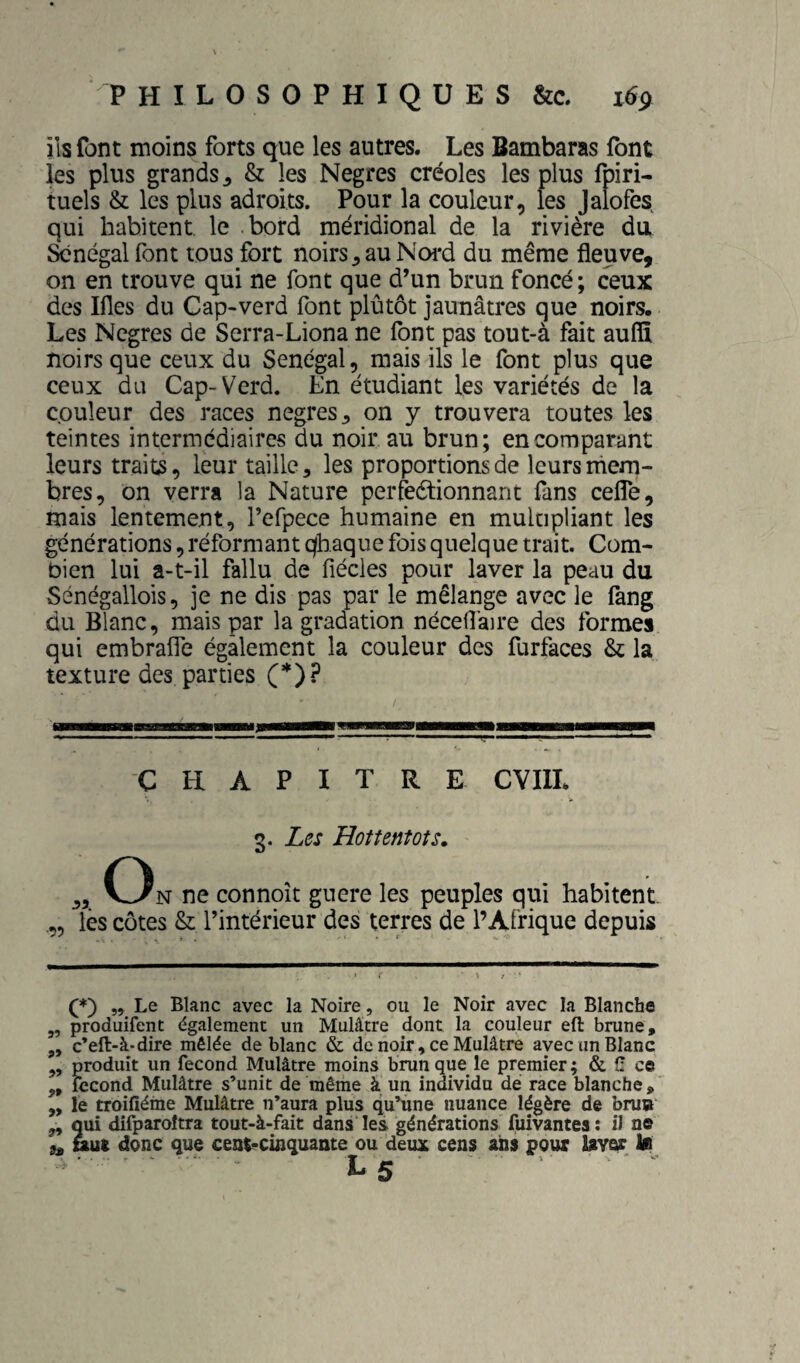 ils font moins forts que les autres. Les Bambaras font les plus grands J & les Negres créoles les plus fpiri- tuels & les plus adroits. Pour la couleur, les Jalofes qui habitent le bord méridional de la rivière du àînégal font tous fort noirs ^ au Noi*d du même fleuve, on en trouve qui ne font que d’un brun foncé; ceux des Ifles du Cap-verd font plûtôt jaunâtres que noirs. Les Negres de Serra-Liona ne font pas tout-à fait aufiî noirs que ceux du Sénégal, mais ils le font plus que ceux du Cap-Verd. En étudiant les variétés de la couleur des races negres^ on y trouvera toutes les teintes intermédiaires du noir au brun; en comparant leurs traits, leur taille, les proportions de leurs mem¬ bres, on verra la Nature perfeétionnant fans cefle, mais lentement, l’efpece humaine en multipliant les générations, réformant qhaque fois quelque trait. Com¬ bien lui a-t-il fallu de fiécles pour laver la peau du Sénégallois, je ne dis pas par le mélange avec le fang du Blanc, mais par la gradation nécefl'aire des formes qui embrafle également la couleur des furfaces & la texture des parties (*)? C El A P I T R E CYIIL O 3. Les Hottentots, N ne connoît guere les peuples qui habitent. „ Tés côtes & l’intérieur des terres de l’Afrique depuis (*) „ Le Blanc avec la Noire, ou le Noir avec la Blanche 3, produifent également un Mulâtre dont la couleur efl: brune, 3, c’eft-à-dire mêlée de blanc & de noir, ce Mulâtre avec un Blanc 3, produit un fécond Mulâtre moins brun que le premier ; & î! ce 3, fécond Mulâtre s’unit de même à un individu de race blanche, „ le troifîéme Mulâtre n’aura plus qu’une nuance légère de bru»' 3, qui difparoîtra tout-à-fait dans'les générations fuîvantes: il ne 9^ uat donc que cent^cinquante ou deux cens ans pour laver lu L 5 ■