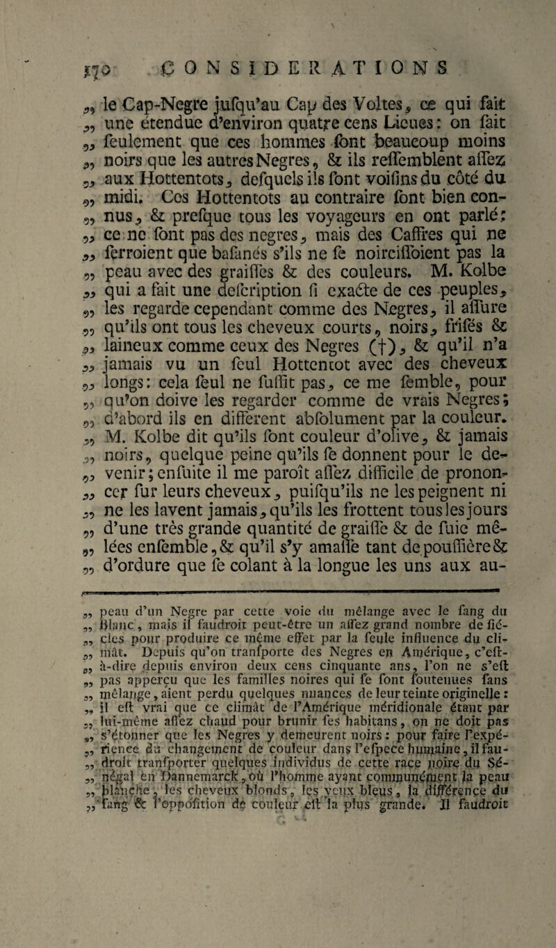 no le Cap-Negre jufqu’au Cap des Voltes, ce qui fait une étendue ci’environ quatre cens Lieues: on fait 5, feulement que ces hommes font beaucoup moins noirs que les autresNegres, & ils reffemblent alfez; 5, aux Hottentots defquels ils font voifins du coté du 9, midi. Ces Hottentots au contraire font bien con- 5, nus^ & prefque tous les voyageurs en ont parlé; 5, ce ne font pas des negres^ mais des Caffres qui ne ferroient que bafanés s’ils ne fe noirciflbient pas la 55 peau avec des graiflés & des couleurs. M. Kolbe JJ, qui a fait une delcription fi exaéte de ces peuples, 95 les regarde cependant comme des Negres, il alTure 55 qu’ils ont tous les cheveux courts, noirs, ftifés & laineux comme ceux des Negres (f) , & qn’d u’a 5, jamais vu un feul Hottentot avec des cheveux 9j> longs: cela feul ne fuffit pas, ce me femble, pour 55 qu’on doive les regarder comme de vrais Negres; 55 d’abord ils en different abfolument par la couleur. ,5 M. Kolbe dit qu’ils font couleur d’olive, & jamais ,5 noirs, quelque peine qu’ils fe donnent pour le de- 5, venir;enfuite il me paroît afléz difficile de pronon- ,, ccr fur leurs cheveux, puifqu’ils ne les peignent ni ,5 ne les lavent jamais, qu’ils les frottent tous les jours 55 d’une très grande quantité de grahfc & de fuie mê- 95 lées enfemble,& qu’il s’y amalfe tant depouffière& 55 d’ordure que fe colant à la longue les uns aux au- 3, peau d’un Negre par cette voie du mélange avec le fang du ,, hlinic, niais il faudroit peut-être un alfez grand nombre de lîc- des pour produire ce inC:me eflfet par la feule influence du cli- 3, mât. Depuis qu’on transporte des Negres en Amérique, c’efl:- g, à-dire depuis environ deux cens cinquante ans, l’on ne s’eft „ pas apperçu que les familles noires qui fe font fouteiiues fans „ mélange, aient perdu quelques nuances de leur teinte originelle : ,, il eft vrai cjiie ce ciiinât de l’Amérique méridionale étant par 5, lui-méme aflez chaud pour brunir fes habitans, on ne doit pas g, s’étonner que les Negres y demeurent noirs : pour faire Te^é- 5, riçnee du changement de couleur dans l’efpece humaine,ilfau- 5, droit tranfporter quelques individus de cette race poire du Sé- 5, négal en Dannemarck , où l'homme ayant communément la peau ,, hlànçhe, les cheveux blonds, Ics.yçnx blçus, la dljférence du y,‘fang 6c l’oppoTition dç couleur ell’la plus grande.' Il faudroit