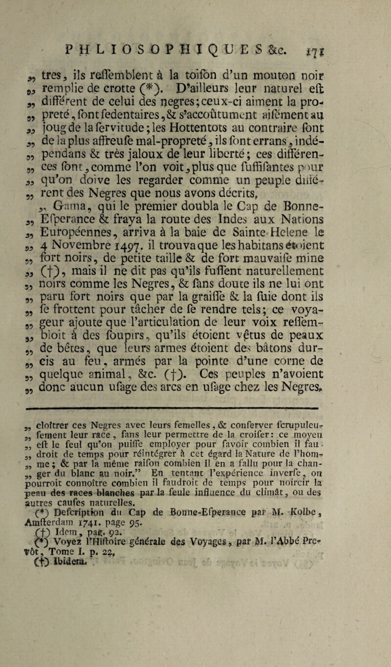 ,, très 5 ils raflemblent à la toilbn d’un mouton noir remplie de crotte (■^). D’ailleurs leur naturel eft 5, différent de celui des negres;ceux-ci aiment la pro- 55 prêté,fontfedentaires,&s’accoûtument ailémentau joug de larervitude;les Hottentots au contraire font 5, de la plus affreufe mal-propreté 5 ils font errans 5 indé- 5, pendans & très jaloux de leur liberté; ces différen- „ ces fbnt^comme l’on voit^plusque fuffifantes pour 55 qu’on doive les regarder comme un peuple diné- „ rent des Negres que nous avons décrits, 5. Gama, qui le premier doubla le Cap de Bonne- 5, Efperance & fraya la route des Indes aux Nations 5, Européennes, arriva à la baie de Sainte Helene le 55 4 Novembre 1497. il trouva que les habitans )ient „ fort noirs, de petite taille & de fort mauvaife mine et) 9 il ne dit pas qu’ils fuflent naturellement 5, noirs comme les Negres, & fans doute ils ne lui ont 5, paru fort noirs que par la grailTe & la fuie dont ils 5, le frottent pour tâcher de fe rendre tels; ce voya- 9, geur ajoute que l’articulation de leur voix reflem- 55 bloit à des foupirs, qu’ils étoient vptus de peaux 95 de bêtes, que leurs armes étoient des bâtons dur- 9, cis au feu, armés par la pointe d’une corne de „ quelque animal, &c. (f). Ces peuples n’avoient 9, donc aucun ufage des arcs en ufige chez les Negres^ 5, cloîtrer ces Negres avec leurs femelles, & conferver fcrupuleu- 3, fement leur race, fans leur permettre de la croifer: ce moyeu 5, eli le feul qu’on puilTe employer pour favoir combien il fau - 5, droit de temps pour réintégrer à cet égard la Nature de l’hom- 3, me ; & par la même raifon combien il en a fallu pour la chan- „ ger du blanc au noir.” En tentant l’expérience inverfe , ou pourroit connoître combien il faudroit de temps pour noircir la peau des races blanches par la feule influence du climât, ou des autres caufes naturelles. f*) Defcriptk)n du Cap de Bonne-Efperance par M. Kolbe, Amfterdam 1741. page 95. (t) Idem, pag. 92. C) Voyez l’Hîftoire générale des Voyages, par M. l’Abbé Pré¬ vôt, Tome I. p. 22, (t) Ibidem.