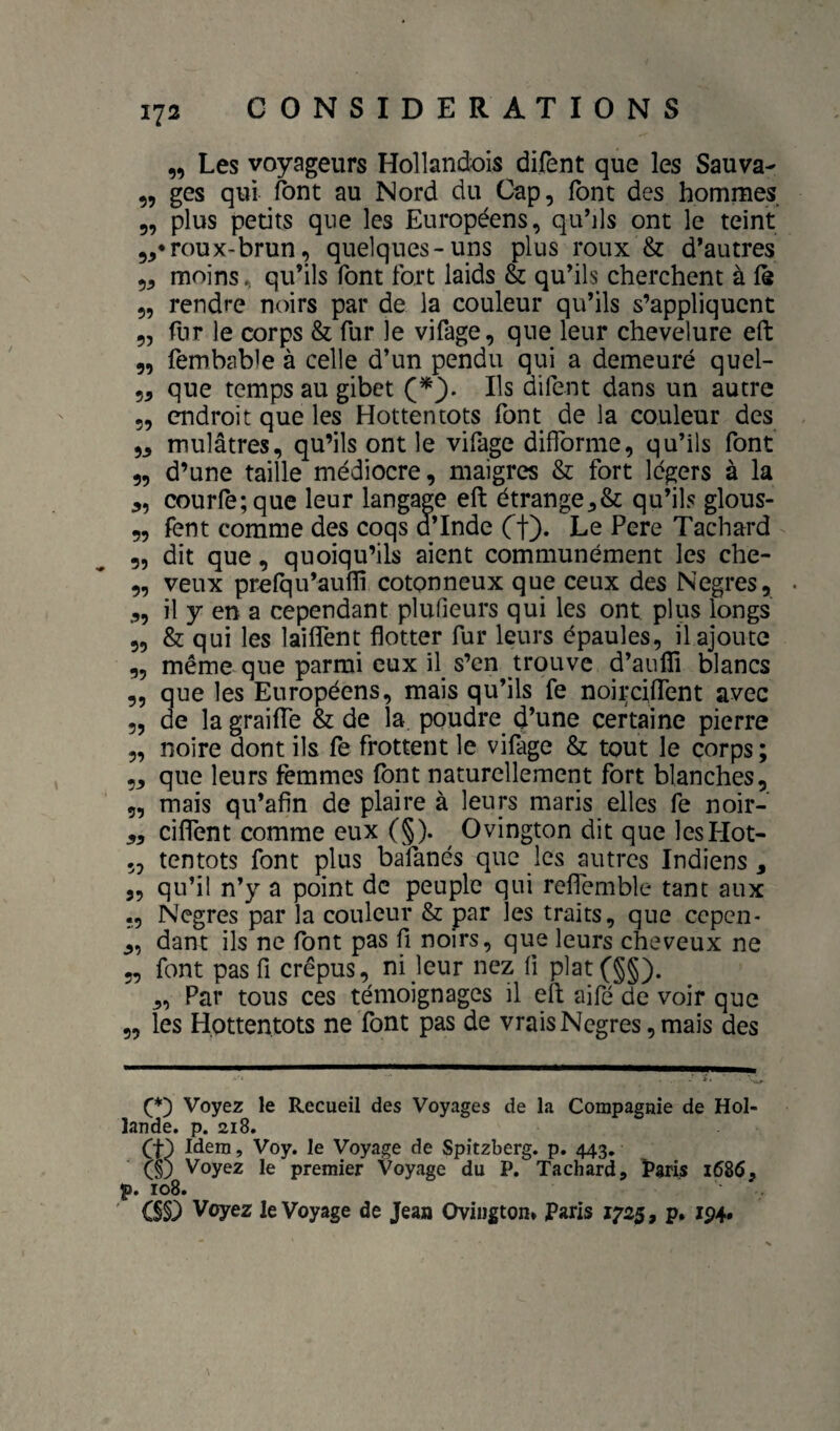 „ Les voyageurs Hollandois difent que les Sauva- 5, ges qui font au Nord du Cap, font des hommes 5, plus petits que les Européens, qu’ils ont le teint roux-brun, quelques-uns plus roux & d’autres 5, moins, qu’ils font fort laids & qu’ils cherchent à fs 5, rendre noirs par de la couleur qu’ils s’appliquent 9, fur le corps & fur le vifage, que leur chevelure eft 9, fembable à celle d’un pendu qui a demeuré quel- 99 que temps au gibet Ils difent dans un autre 5, endroit que les Hottentots font de la couleur des 99 mulâtres, qu’ils ont le vifage difforme, qu’ils font 9, d’une taille médiocre, maigres & fort légers à la 9, courre;que leur langage eft étrange9& qu’ils glous- 9, fent comme des coqs d’Inde Ct)* Le Pere Tachard 9, dit que, quoiqu’ils aient communément les che- 9, veux prcfqu’aufli cotonneux que ceux des Negres, 9, il y en a cependant plufieurs qui les ont plus longs 9, & qui les laiffent flotter fur leurs épaules, il ajoute 9, même que parmi eux il s’en trouve d’aulTi blancs 9, que les Européens, mais qu’ils fe noirciffent avec 9, de la graiffe & de la, poudre d’une certaine pierre 9, noire dont ils fe frottent le vifage & tout le corps ; 99 que leurs femmes font naturellement fort blanches, 9, mais qu’afin de plaire à leurs maris elles fe noir- 99 ciffent comme eux (§). Ovington dit que lesHot- 5, tentots font plus bafanés que les autres Indiens , 9, qu’il n’y a point de peuple qui reffemble tant aux ., Nègres par la couleur & par les traits, que cepen- 9, dant ils ne font pas fi noirs, que leurs cheveux ne 9, font pas fl crépus, ni leur nez fi plat(§§). 9, Par tous ces témoignages il eft aifé de voir que 9, les Hottentots ne font pas de vrais Negres, mais des Voyez le Recueil des Voyages de la Compagnie de Hol¬ lande. p. 2I8. (f) Idem, Voy. le Voyage de Spitzberg. p. 443. (s3 Voyez le premier Voyage du P. Tachard, î>8ris 1586, p. 108. CS§3 Voyez le Voyage de Jean Oviugton» Paris 1725, p. 194.