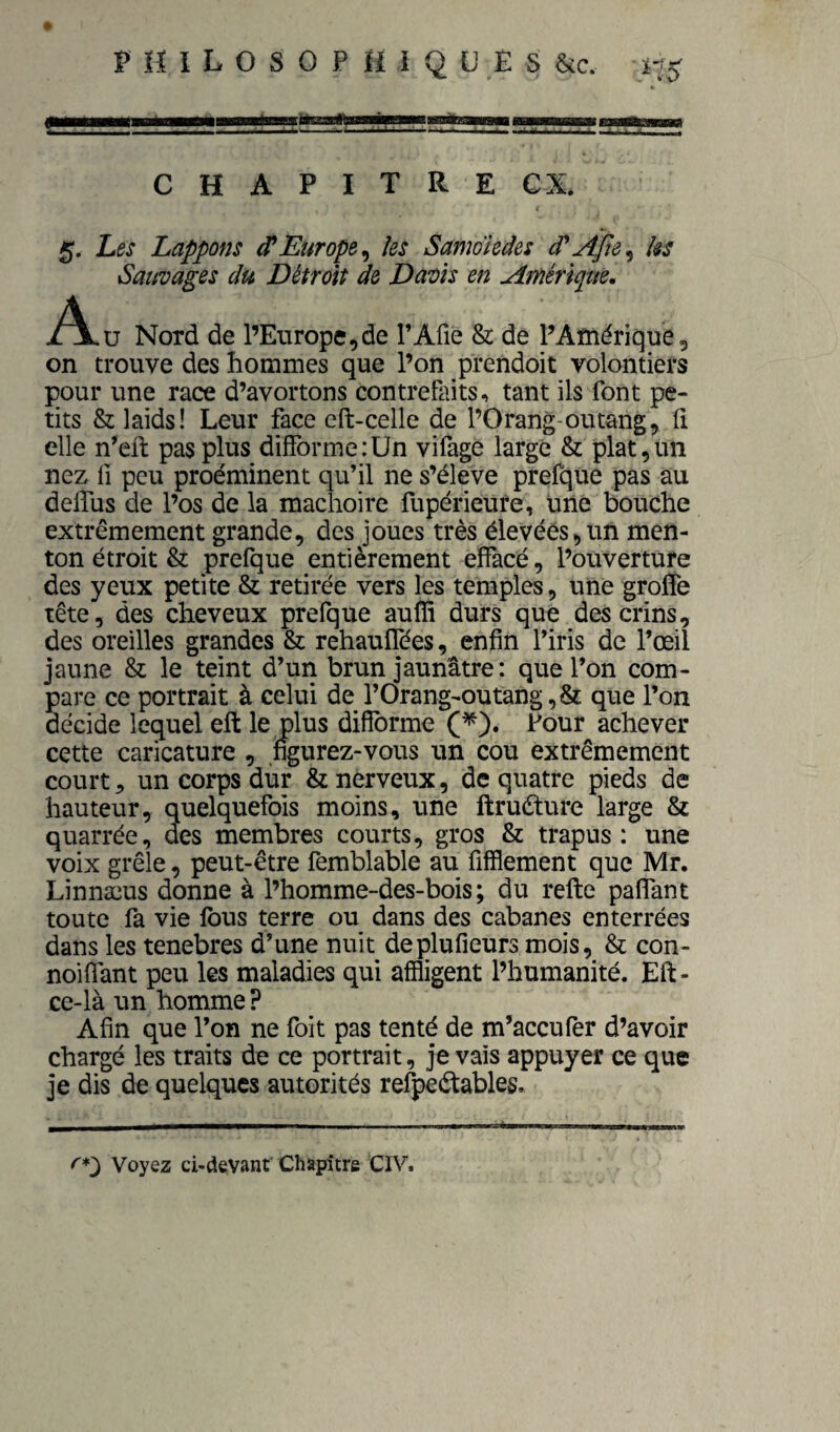 C H A P I T R E ex* 5. Les happons d*Europe^ Us Samoiedes Us Sauvages du Détroit de Davis en Amérique, .Al.U Nord de l’Enrope,de l’Afie & de l’Amérique, on trouve des hommes que l’on prendoit volontiers pour une race d’avortons contrefaits, tant ils font pe¬ tits & laids! Leur face cft-celle de l’Orang-outang, h elle n’eft pas plus difforme:Un vifage large & plat,un nez fl peu proéminent qu’il ne s’élève prefque pas au delfus de l’os de la mâchoire fupérieure, üné bouche extrêmement grande, des joues très élevées,un men¬ ton étroit & prefque entièrement effacé, l’ouverture des yeux petite & retirée vers les temples, une grolîe tête, des cheveux prefque auflî durs que des crins, des oreilles grandes & rehauffées, enfin l’iris de l’œil jaune & le teint d’un brun jaunâtre: que l’on com¬ pare ce portrait à celui de l’Orang-outang,& que l’on décide lequel eft le plus difforme (^). Four achever cette caricature , figurez-vous un cou extrêmement court 5 un corps dur & nerveux, de quatre pieds de hauteur, quelquefois moins, une ftruéture large & quarrée, des membres courts, gros & trapus: une voix grêle, peut-être femblable au fifflement que Mr. Linnæus donne à l’homme-des-bois ; du relie paffant toute fa vie fous terre ou dans des cabanes enterrées dans les tenebres d’une nuit deplufieurs mois, & con- noiffant peu les maladies qui affligent l’humanité. Eft- ce-là un homme ? Afin que l’on ne foit pas tenté de m’aceufer d’avoir chargé les traits de ce portrait, je vais appuyer ce que je dis de quelques autorités refpeélables. ^0 Voyez ci-devant Chapitre CIV.