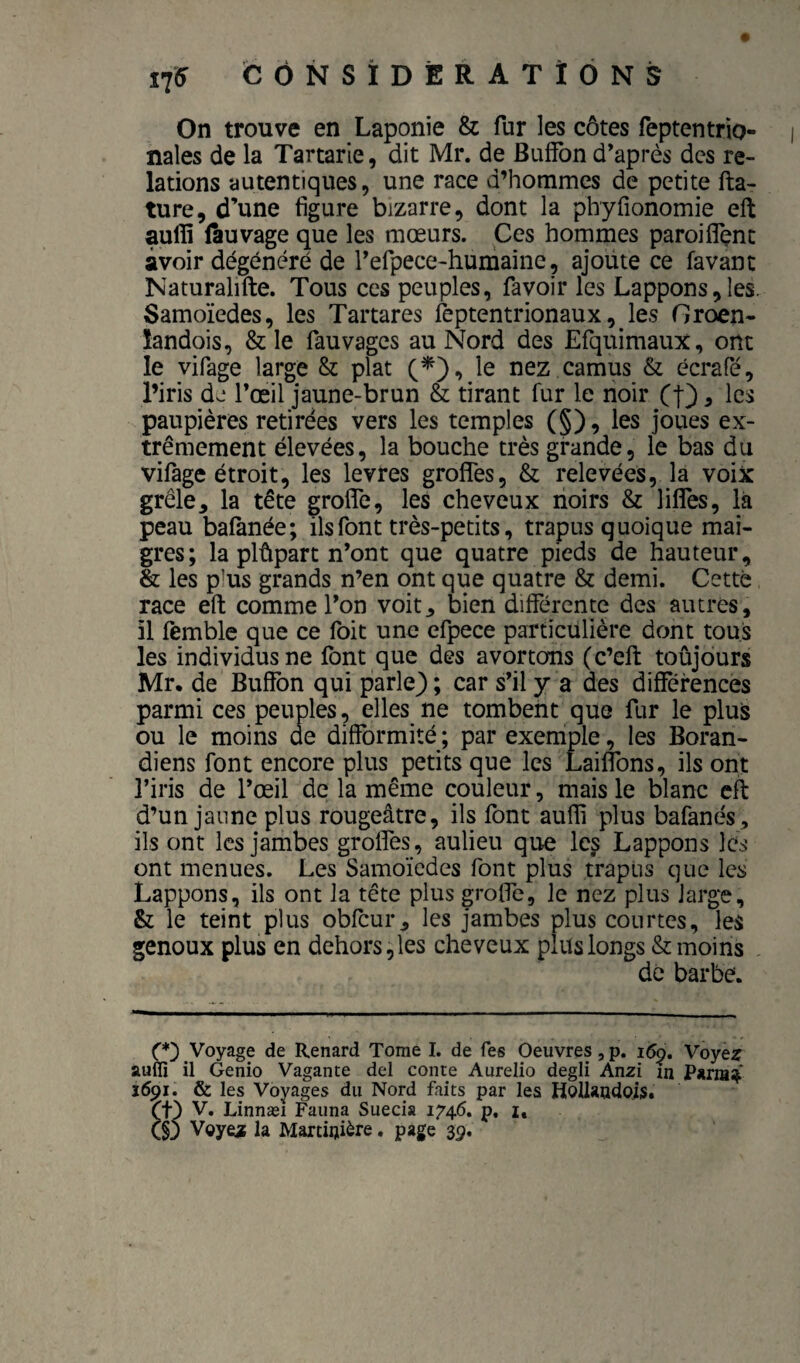 On trouve en Laponie & fur les côtes feptentrio- nales de la Tartarie, dit Mr. de Buffbn d’après des re¬ lations autentiqiies, une race d’hommes de petite fta- ture, d’une figure bizarre, dont la phyfionomie eft auffi (àuvage que les mœurs. Ces hommes paroi fient avoir dégénéré de refpece-humaine, ajoute ce favant Naturalifte. Tous ces peuples, favoir les Lappons,les. Samoïedes, les Tartares feptentrionaux, les Groen- îandois, & le fauvages au Nord des Efquimaux, ont le vifage large & plat le nez camus & écrafé, l’iris dj Tœil jaune-brun & tirant fur le noir (O ^ les paupières retirées vers les temples (§), les joues ex¬ trêmement élevées, la bouche très grande, le bas du vifage étroit, les levres grofles, & relevées, la voix grêle, la tête grofie, les cheveux noirs & lifiTes, là peau bafanée; ils font très-petits, trapus quoique mai¬ gres; la plûpart n’ont que quatre pieds de hauteur, & les p’us grands n’en ont que quatre & demi. Cette race eft comme l’on voit, bien differente des autres, il femble que ce foit une efpece particulière dont tous les individus ne font que des avortons (c’eft toûjours Mr. de Buffbn qui parle) ; car s’il y a des différences parmi ces peuples, elles ne tombent que fur le plus ou le moins de difformité ; par exemple, les Boran- diens font encore plus petits que les Laiflbns, ils ont l’iris de l’œil de la même couleur, mais le blanc eft d’un jaune plus rougeâtre, ils font aufli plus bafanés, ils ont les jambes grolfes, aulieu que le^ Lappons les ont menues. Les Samoïedes font plus trapus que les Lappons, ils ont la tête plus grofie, le nez plus large, & le teint plus obfcur, les jambes plus courtes, les genoux plus en dehors, les cheveux plus longs & moins dé barbe. C*) Voyage de Renard Tome I. de fes Oeuvres, p. Voye^ auffî il Genio Vagante del conte Aurelio degli Anzi fn 1691. & les Voyages du Nord faits par les Hollaudois. et) V. Linnæi Fauna Suecia 1746. p, i, (§3 Voye^ la Martiijière. page 39.