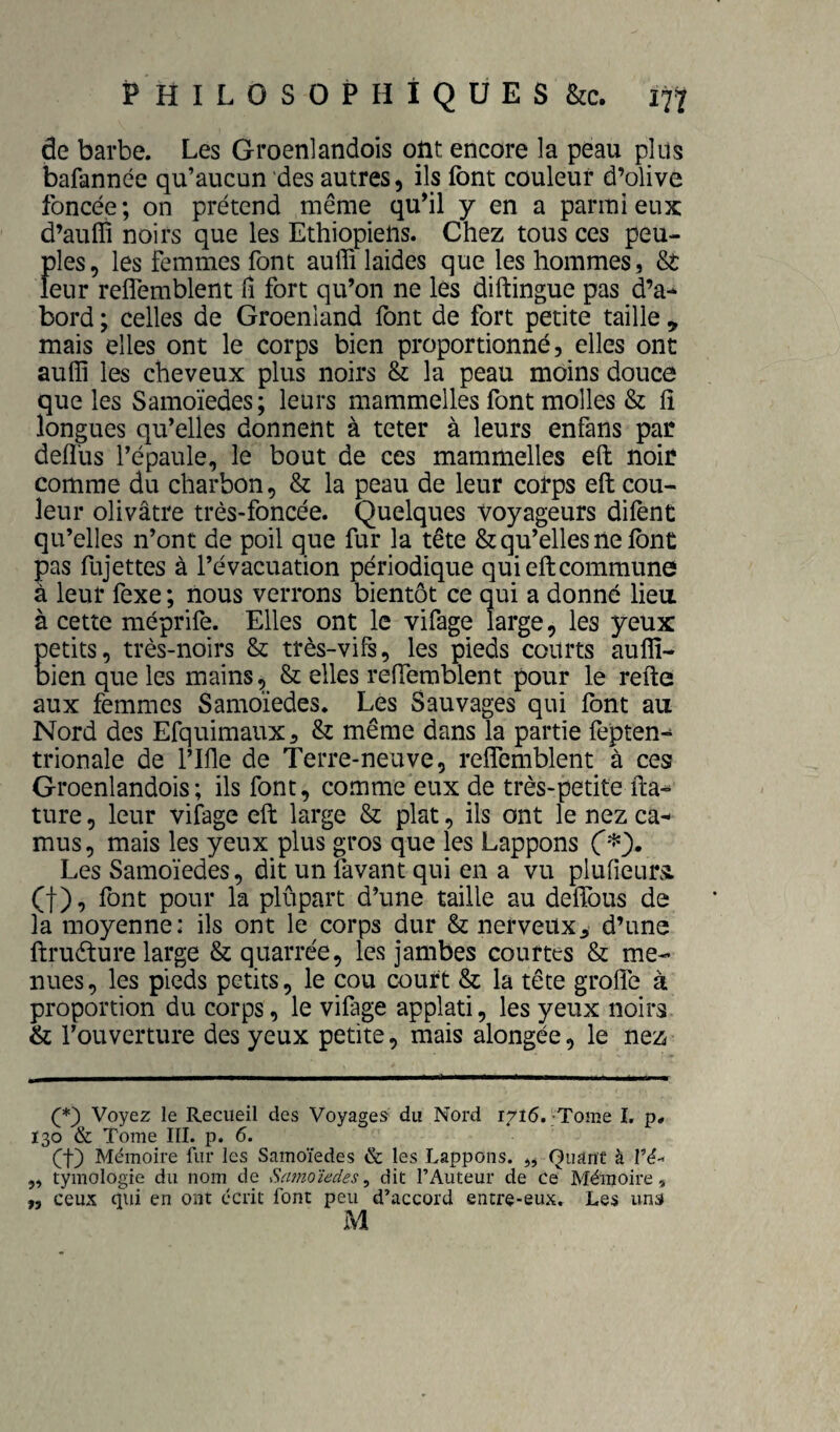de barbe. Les Groenlandois ont encore la peau plus bafannée qu’aucun des autres, ils font couleur d’olive foncée ; on prétend même qu’il y en a parmi eux d’auffi noirs que les Ethiopiens. Chez tous ces peu¬ ples, les femmes font auffi laides que les hommes, fit leur relfemblent fi fort qu’on ne les diftingue pas d’a^ bord ; celles de Groenland font de fort petite taille , mais elles ont le corps bien proportionné, elles ont auffi les cheveux plus noirs la peau moins douce que les Samoïedes; leurs mammelles font molles fit fî longues qu’elles donnent à teter à leurs enfans par defl'us l’épaule, le bout de ces mammelles eft noir comme du charbon, fit la peau de leur corps eft cou¬ leur olivâtre très-foncée. Quelques Voyageurs difent qu’elles n’ont de poil que fur la tête fit qu’elles ne font pas fujettes à l’évacuation périodique qui eft commune â leur fexe ; nous verrons bientôt ce qui a donné liea à cette méprife. Elles ont le vifage large, les yeux petits, très-noirs fit très-vifs, les pieds courts auffi- bien que les mains, fit elles reftemblent pour le refte aux femmes Samoïedes. Les Sauvages qui font au Nord des Efquimaux, fit même dans la partie fepten-^ trionale de l’Ifle de Terre-neuve, reftemblent à ces Groenlandois; ils font, comme eux de très-petite fta^ ture, leur vifage eft large fit plat, ils ont le nez ca^ mus, mais les yeux plus gros que les Lappons Les Samoïedes, dit un favant qui en a vu plufieurs. (f), font pour la plupart d’une taille au deftbus de la moyenne: ils ont le corps dur St nerveux^ d’une ftruéture large fit quarrée, les jambes courtes fit me¬ nues , les pieds petits, le cou court fit la tête grofte à proportion du corps, le vifage applati, les yeux noirs fit l’ouverture des yeux petite, mais alongée, le nez Voyez le Recueil des Voyages du Nord 1716. •Tome L p# 130 & Tome III. p. 6. (^f) Mémoire fur les Samoïedes & les Lappons. jj Quant à l’é-' ,, tyinologie du nom de Samoïedes^ dit l’Auteur de Mémoire, „ ceux qui en ont écrit font peu d’accord entre-eux. Les uns M