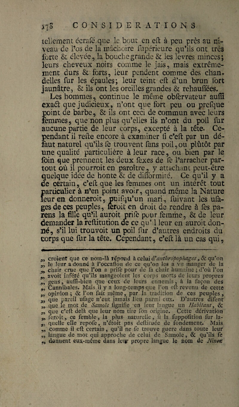 • tellement dcrafé que le bout en eft à peu près au ni¬ veau de l’os de la mâchoire fupérieure qu’ils ont très forte & élevée, la bouche grande & les levres minces; leurs cheveux noirs comme le jais, mais extrême¬ ment durs & forts, leur pendent comme des chan. déliés fur les épaules; leur teint eft d’un brun fort jaunâtre, & ils ont les oreilles grandes & rehauflées. Les hommes, continue le même obfervateur aulïï exadt que judicieux, n’ont que fort peu ou prefque point de barbe, & ils ont ceci de commun avec leurs femmes, que non plus qu’elles ils n’ont du poil fur aucune partie de leur corps, excepté à la tête. Ce¬ pendant il refte encore à examiner fi c’eft par un dé¬ faut naturel qu’ils fe trouvent fans poil,ou plûtôt par une qualité particulière à leur race, ou bien par le foin que prennent les deux fexes de fe l’arracher par¬ tout où il pourroiten paroître, y attachant peut-être quelque idée de honte & de diftbrmirc. Ce qu’il y a ce certain, c’eft que les femmes ont un intérêt tout particulier à n’en point avoir, quand même la Nature leur en donneroit, puif^u’un mari^ fuivant les ula- ges de ces peuples, feroit en droit de rendre à fes pa¬ rons la fille qu’il auroit prife pour femme, & de leur demander lareftitution de ce qu’ 1 leur en auroit don¬ né, s’il lui trouvoit un poil fu* d’antres endroits du corps que fur la tête. Cependant, c’eft là un cas qui, .5, croient que ce noin-là répond h celui d^ant^iropop/ia^es qu'’on 5, le leur a donné à roccalîon de ce qu’on les a vu manger de la chair crue que l’on a prilê pour de la chair humaine ; d’où l’on ,, avoir inféré qu’ils mangeoient les corps morts de leurs propres .3, gens, aiiflî-bien que ceux de leurs ennemis, à la façon des 3, Cannibales. Mais il y a long-temps que l’on eft revenu de cette 3, opinion ; & l’on fait môme, par la tradition de ces peuples, 3, que pareil iifage n’eut jamais lieu parmi eux. D’autres difent 3, que le mot de Samoïe lignifie en leur langue un Habitant^ & 3, que c’efl: delà que leur nom tire fou origine. Cette dérivation 3, feroit, ce femble, la plus naturelle, fi la fuppofition fur la- 3, quelle elle repofe, n’étoit pas deftituée de fondement. Mais „ comme il eft certain, qu’il ne fe trouve guere dans toute leur 5, langue de mot qui approche de celui de Samoïe, & qu’ils fe 5, donnent eux-môme dans leur propre langue le nom de NintHZ